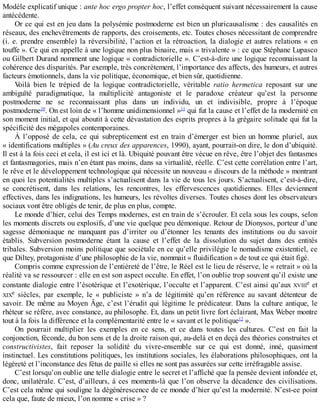 Modèle	explicatif	unique	:	ante	hoc	ergo	propter	hoc,	l’effet	conséquent	suivant	nécessairement	la	cause
antécédente.
Or	ce	qui	est	en	jeu	dans	la	polysémie	postmoderne	est	bien	un	pluricausalisme	:	des	causalités	en
réseaux,	des	enchevêtrements	de	rapports,	des	croisements,	etc.	Toutes	choses	nécessitant	de	comprendre
(i.	e.	prendre	ensemble)	la	réversibilité,	l’action	et	la	rétroaction,	la	dialogie	et	autres	relations	«	en
touffe	».	Ce	qui	en	appelle	à	une	logique	non	plus	binaire,	mais	«	trivalente	»	:	ce	que	Stéphane	Lupasco
ou	Gilbert	Durand	nomment	une	logique	«	contradictorielle	».	C’est-à-dire	une	logique	reconnaissant	la
cohérence	des	disparités.	Par	exemple,	très	concrètement,	l’importance	des	affects,	des	humeurs,	et	autres
facteurs	émotionnels,	dans	la	vie	politique,	économique,	et	bien	sûr,	quotidienne.
Voilà	 bien	 le	 trépied	 de	 la	 logique	 contradictorielle,	 véritable	 ratio	 hermetica	 reposant	 sur	 une
ambiguïté	 paradigmatique,	 la	 multiplicité	 antagoniste	 et	 le	 paradoxe	 créateur	 qu’est	 la	 personne
postmoderne	 ne	 se	 reconnaissant	 plus	 dans	 un	 individu,	 un	 et	 indivisible,	 propre	 à	 l’époque
postmoderne10
.	On	est	loin	de	«	l’homme	unidimensionnel	»11
	qui	fut	la	cause	et	l’effet	de	la	modernité	en
son	moment	initial,	et	qui	aboutit	à	cette	dévastation	des	esprits	propres	à	la	grégaire	solitude	qui	fut	la
spécificité	des	mégapoles	contemporaines.
À	 l’opposé	 de	 cela,	 ce	 qui	 subrepticement	 est	 en	 train	 d’émerger	 est	 bien	 un	 homme	 pluriel,	 aux
«	identifications	multiples	»	(Au	creux	des	apparences,	1990),	ayant,	pourrait-on	dire,	le	don	d’ubiquité.
Il	est	à	la	fois	ceci	et	cela,	il	est	ici	et	là.	Ubiquité	pouvant	être	vécue	en	rêve,	être	l’objet	des	fantasmes
et	fantasmagories,	mais	n’en	étant	pas	moins,	dans	sa	virtualité,	réelle.	C’est	cette	corrélation	entre	l’art,
le	rêve	et	le	développement	technologique	qui	nécessite	un	nouveau	«	discours	de	la	méthode	»	montrant
en	quoi	les	potentialités	multiples	s’actualisent	dans	la	vie	de	tous	les	jours.	S’actualisent,	c’est-à-dire,
se	 concrétisent,	 dans	 les	 relations,	 les	 rencontres,	 les	 effervescences	 quotidiennes.	 Elles	 deviennent
effectives,	dans	les	indignations,	les	humeurs,	les	révoltes	diverses.	Toutes	choses	dont	les	observateurs
sociaux	vont	être	obligés	de	tenir,	de	plus	en	plus,	compte.
Le	monde	d’hier,	celui	des	Temps	modernes,	est	en	train	de	s’écrouler.	Et	cela	sous	les	coups,	selon
les	moments	discrets	ou	explosifs,	d’une	vie	quelque	peu	démonique.	Retour	de	Dionysos,	porteur	d’une
sagesse	 démoniaque	 ne	 manquant	 pas	 d’irriter	 ou	 d’étonner	 les	 tenants	 des	 institutions	 ou	 du	 savoir
établis.	 Subversion	 postmoderne	 étant	 la	 cause	 et	 l’effet	 de	 la	 dissolution	 du	 sujet	 dans	 des	 entités
tribales.	Subversion	moins	politique	que	sociétale	en	ce	qu’elle	privilégie	le	nomadisme	existentiel,	ce
que	Diltey,	protagoniste	d’une	philosophie	de	la	vie,	nommait	«	fluidification	»	de	tout	ce	qui	était	figé.
Compris	comme	expression	de	l’entièreté	de	l’être,	le	Réel	est	le	lieu	de	réserve,	le	«	retrait	»	où	la
réalité	va	se	ressourcer	:	elle	en	est	son	aspect	occulte.	En	effet,	l’on	oublie	trop	souvent	qu’il	existe	une
constante	dialogie	entre	l’ésotérique	et	l’exotérique,	l’occulte	et	l’apparent.	C’est	ainsi	qu’aux	XVIIIe	et
XIXe	 siècles,	 par	 exemple,	 le	 «	 publiciste	 »	 n’a	 de	 légitimité	 qu’en	 référence	 au	 savant	 détenteur	 de
savoir.	De	même	au	Moyen	Âge,	c’est	l’érudit	qui	légitime	le	prédicateur.	Dans	la	culture	antique,	le
rhéteur	se	réfère,	avec	constance,	au	philosophe.	Et,	dans	un	petit	livre	fort	éclairant,	Max	Weber	montre
tout	à	la	fois	la	différence	et	la	complémentarité	entre	le	«	savant	et	le	politique12
	».
On	 pourrait	 multiplier	 les	 exemples	 en	 ce	 sens,	 et	 ce	 dans	 toutes	 les	 cultures.	 C’est	 en	 fait	 la
conjonction,	féconde,	du	bon	sens	et	de	la	droite	raison	qui,	au-delà	et	en	deçà	des	théories	construites	et
constructivistes,	 fait	 reposer	 la	 solidité	 du	 vivre-ensemble	 sur	 ce	 qui	 est	 donné,	 inné,	 quasiment
instinctuel.	Les	constitutions	politiques,	les	institutions	sociales,	les	élaborations	philosophiques,	ont	la
légèreté	et	l’inconstance	des	fétus	de	paille	si	elles	ne	sont	pas	assurées	sur	cette	irréfragable	assise.
C’est	lorsqu’on	oublie	une	telle	dialogie	entre	le	secret	et	l’affiché	que	la	pensée	devient	infondée	et,
donc,	unilatérale.	C’est,	d’ailleurs,	à	ces	moments-là	que	l’on	observe	la	décadence	des	civilisations.
C’est	cela	même	qui	souligne	la	dégénérescence	de	ce	monde	d’hier	qu’est	la	modernité.	N’est-ce	point
cela	que,	faute	de	mieux,	l’on	nomme	«	crise	»	?
 