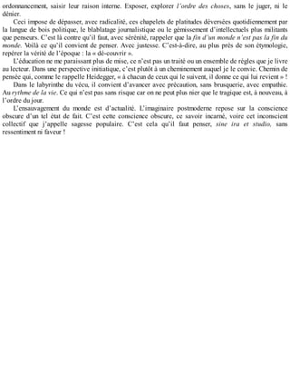 ordonnancement,	 saisir	 leur	 raison	 interne.	 Exposer,	 explorer	 l’ordre	 des	 choses,	 sans	 le	 juger,	 ni	 le
dénier.
Ceci	impose	de	dépasser,	avec	radicalité,	ces	chapelets	de	platitudes	déversées	quotidiennement	par
la	langue	de	bois	politique,	le	blablatage	journalistique	ou	le	gémissement	d’intellectuels	plus	militants
que	penseurs.	C’est	là	contre	qu’il	faut,	avec	sérénité,	rappeler	que	la	fin	d’un	monde	n’est	pas	la	fin	du
monde.	Voilà	ce	qu’il	convient	de	penser.	Avec	justesse.	C’est-à-dire,	au	plus	près	de	son	étymologie,
repérer	la	vérité	de	l’époque	:	la	«	dé-couvrir	».
L’éducation	ne	me	paraissant	plus	de	mise,	ce	n’est	pas	un	traité	ou	un	ensemble	de	règles	que	je	livre
au	lecteur.	Dans	une	perspective	initiatique,	c’est	plutôt	à	un	cheminement	auquel	je	le	convie.	Chemin	de
pensée	qui,	comme	le	rappelle	Heidegger,	«	à	chacun	de	ceux	qui	le	suivent,	il	donne	ce	qui	lui	revient	»	!
Dans	le	labyrinthe	du	vécu,	il	convient	d’avancer	avec	précaution,	sans	brusquerie,	avec	empathie.
Au	rythme	de	la	vie.	Ce	qui	n’est	pas	sans	risque	car	on	ne	peut	plus	nier	que	le	tragique	est,	à	nouveau,	à
l’ordre	du	jour.
L’ensauvagement	 du	 monde	 est	 d’actualité.	 L’imaginaire	 postmoderne	 repose	 sur	 la	 conscience
obscure	 d’un	 tel	 état	 de	 fait.	 C’est	 cette	 conscience	 obscure,	 ce	 savoir	 incarné,	 voire	 cet	 inconscient
collectif	 que	 j’appelle	 sagesse	 populaire.	 C’est	 cela	 qu’il	 faut	 penser,	 sine	 ira	 et	 studio,	 sans
ressentiment	ni	faveur	!
 