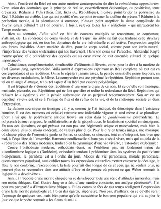 Ainsi,	l’entièreté	du	Réel	est	une	autre	manière	contemporaine	de	dire	la	coincidentia	oppositorum.
Cette	union	des	contraires	que	le	principe	de	réalité,	essentiellement	économique,	ou	positiviste,	tente
d’évacuer.	 Réduire	 à	 l’Un	 (Dieu,	 État,	 Individu,	 République),	 n’est-ce	 point	 brider	 la	 polysémie	 du
Réel	?	Réduire	au	visible,	à	ce	qui	est	positif,	n’est-ce	point	évacuer	la	touffeur	du	présent	?	Réduire	à	la
perfection	 morale,	 à	 la	 sécurisation	 à	 outrance,	 n’est-ce	 point	 aseptiser	 la	 dense	 complétude	 du
fourmillement	culturel	?	Et	l’on	pourrait,	à	loisir,	relever	toutes	les	«	réductions	»	qui	marquèrent	les
Temps	modernes.
Bien	 au	 contraire,	 l’élan	 vital	 est	 fait	 de	 courants	 multiples	 se	 rencontrant,	 se	 combattant,
s’alliant,	etc.	La	cohérence	du	corps	visible	et	de	l’esprit	invisible	ne	fait	que	traduire	cette	structure
anthropologique	qui	est,	en	tous	les	domaines	de	la	vie	individuelle	et	collective,	l’expression	tangible
des	 forces	 invisibles.	 Autre	 manière	 de	 dire,	 pour	 le	 corps	 social,	 comme	 pour	 son	 écrin	 naturel,
l’importance	des	veines	souterraines	qui	les	traversent.	Dans	son	essai	sur	Paracelse,	Alexandre	Koyré
montre	qu’une	telle	coïncidence	des	opposés	est	au	cœur	même	de	tout	ensemble	culturel	de	quelque
importance13
.
Coïncidence,	complémentarité,	simultanéité	d’éléments	différents,	voire,	pour	le	dire	à	la	manière	de
Carl	Gustav	Jung,	synchronicité.	Voilà	autant	d’expressions	exprimant	un	Réel	complexe	où	tout	est	en
correspondance	et	en	répétition.	On	ne	le	répétera	jamais	assez,	la	pensée	essentielle	pense	toujours,	en
ses	diverses	modulations,	le	Même.	Le	comprendre	est	une	perpétuelle	répétition.	Répétition	prenant	sous
tel	ou	tel	angle	d’attaque,	tel	ou	tel	aspect	d’un	Réel	par	essence	polysémique.
Il	est	fréquent	de	s’étonner	des	répétitions	d’une	œuvre	digne	de	ce	nom.	Et	ce	qu’elle	soit	théorique,
musicale,	picturale,	etc.	Répétitions	qui	ne	font	que	dire	et	redire	la	redondance	du	Réel.	Répétitions	qui
refusent	 le	 «	 système	 »	 car	 la	 pensée	 authentique	 est	 un	 perpétuel	 recommencement.	 Son	 art	 est	 un
perpétuel	va-et-vient,	et	ce	à	l’image	du	flux	et	du	reflux	de	la	vie,	et	de	la	rhétorique	sociale	en	étant
l’expression.
Le	daimon	socratique	en	témoigne	;	il	y	a,	comme	je	l’ai	indiqué,	du	démonique	dans	l’existence
humaine.	Il	est	des	moments	où	celui-ci	retrouve	une	indéniable	vigueur	et	tend	même	à	se	pluraliser.
C’est	 ainsi	 que	 le	 polythéisme	 antique	 trouve	 un	 écho	 dans	 le	 pandémonisme	 postmoderne.	 Le
polysynchrétisme	religieux,	le	multilatéralisme	de	la	géopolitique,	le	latudinisme	sociétal	en	témoignent.
En	tous	ces	domaines,	ce	qui	prévaut	est	non	pas	une	hégémonie	unique	et	monovalente,	mais	bien	la
coïncidence,	plus	ou	moins	cohérente,	de	valeurs	plurielles.	Pour	le	dire	en	termes	imagés,	une	mosaïque
où	chaque	pièce	de	l’ensemble	garde	sa	forme,	sa	couleur,	sa	structure,	tout	en	s’intégrant,	tant	bien	que
mal,	à	l’équilibre	de	l’ensemble.	Harmonie	conflictuelle	n’étant	pas	aisée	à	vivre,	mais	qui	au-delà	de	la
«	réduction	»	des	Temps	modernes,	traduit	bien	la	dynamique	d’une	vie	vivante,	c’est-à-dire	exubérante	!
Contre	 l’orthodoxie	 moderne,	 orthodoxie	 étant,	 ne	 l’oublions	 pas,	 au	 fondement	 même	 du
«	conformisme	logique	»	(Durkheim),	orthodoxie	tendant	à	prédominer	dans	les	systèmes	du	positivisme
bien-pensant,	 le	 paradoxe	 est	 à	 l’ordre	 du	 jour.	 Modes	 de	 vie	 paradoxaux,	 morale	 paradoxale,
questionnement	paradoxal,	sans	oublier	toutes	les	expressions	culturelles	mettant	en	œuvre	le	décalage,	le
flou,	le	non	conforme,	l’exceptionnel,	la	liste	pourrait	être	longue	de	ce	et	ceux	qui	ne	veulent	plus,	ne
peuvent	plus	se	reconnaître	dans	une	attitude	d’être	et	de	pensée	où	prévaut	ce	que	Weber	nommait	la
logique	du	«	devoir-être	».
Ainsi,	à	l’opposé	d’une	morale	étriquée	va	se	développer	toute	une	série	d’attitudes	immorales,	mais
non	moins	éthiques.	Carl	Gustav	Jung	en	a	fait,	d’une	manière	constante,	une	analyse	pénétrante14
.	 J’ai
pour	ma	part	parlé	«	d’immoralisme	éthique	».	Et	les	contes	de	fées	de	tout	temps	soulignent	l’expression
d’une	telle	morale	paradoxale	et,	à	bien	des	égards,	supérieure.	Non	pas,	d’ailleurs,	en	ce	qu’elle	serait
l’apanage	de	quelques-uns,	mais	bien	parce	qu’elle	caractérise	le	bon	sens	populaire	qui	vit,	au	jour	le
jour,	ce	que	le	poète	nommait	«	les	fleurs	du	mal	».
 