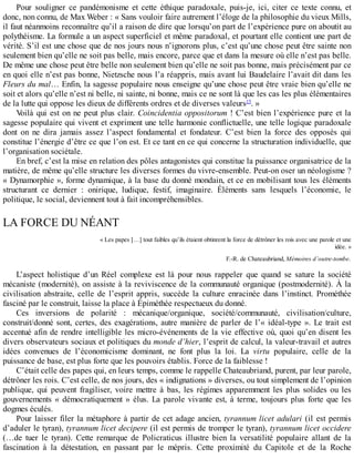 Pour	 souligner	 ce	 pandémonisme	 et	 cette	 éthique	 paradoxale,	 puis-je,	 ici,	 citer	 ce	 texte	 connu,	 et
donc,	non	connu,	de	Max	Weber	:	«	Sans	vouloir	faire	autrement	l’éloge	de	la	philosophie	du	vieux	Mills,
il	faut	néanmoins	reconnaître	qu’il	a	raison	de	dire	que	lorsqu’on	part	de	l’expérience	pure	on	aboutit	au
polythéisme.	La	formule	a	un	aspect	superficiel	et	même	paradoxal,	et	pourtant	elle	contient	une	part	de
vérité.	S’il	est	une	chose	que	de	nos	jours	nous	n’ignorons	plus,	c’est	qu’une	chose	peut	être	sainte	non
seulement	bien	qu’elle	ne	soit	pas	belle,	mais	encore,	parce	que	et	dans	la	mesure	où	elle	n’est	pas	belle.
De	même	une	chose	peut	être	belle	non	seulement	bien	qu’elle	ne	soit	pas	bonne,	mais	précisément	par	ce
en	quoi	elle	n’est	pas	bonne,	Nietzsche	nous	l’a	réappris,	mais	avant	lui	Baudelaire	l’avait	dit	dans	les
Fleurs	du	mal…	Enfin,	la	sagesse	populaire	nous	enseigne	qu’une	chose	peut	être	vraie	bien	qu’elle	ne
soit	et	alors	qu’elle	n’est	ni	belle,	ni	sainte,	ni	bonne,	mais	ce	ne	sont	là	que	les	cas	les	plus	élémentaires
de	la	lutte	qui	oppose	les	dieux	de	différents	ordres	et	de	diverses	valeurs15
.	»
Voilà	qui	est	on	ne	peut	plus	clair.	Coincidentia	oppositorum	!	C’est	bien	l’expérience	pure	et	la
sagesse	populaire	qui	vivent	et	expriment	une	telle	harmonie	conflictuelle,	une	telle	logique	paradoxale
dont	 on	 ne	 dira	 jamais	 assez	 l’aspect	 fondamental	 et	 fondateur.	 C’est	 bien	 la	 force	 des	 opposés	 qui
constitue	l’énergie	d’être	ce	que	l’on	est.	Et	ce	tant	en	ce	qui	concerne	la	structuration	individuelle,	que
l’organisation	sociétale.
En	bref,	c’est	la	mise	en	relation	des	pôles	antagonistes	qui	constitue	la	puissance	organisatrice	de	la
matière,	de	même	qu’elle	structure	les	diverses	formes	du	vivre-ensemble.	Peut-on	oser	un	néologisme	?
«	Dynamorphie	»,	forme	dynamique,	à	la	base	du	donné	mondain,	et	ce	en	mobilisant	tous	les	éléments
structurant	 ce	 dernier	 :	 onirique,	 ludique,	 festif,	 imaginaire.	 Éléments	 sans	 lesquels	 l’économie,	 le
politique,	le	social,	deviennent	tout	à	fait	incompréhensibles.
LA	FORCE	DU	NÉANT
«	Les	papes	[…]	tout	faibles	qu’ils	étaient	obtinrent	la	force	de	détrôner	les	rois	avec	une	parole	et	une
idée.	»
F.-R.	de	Chateaubriand,	Mémoires	d’outre-tombe.
L’aspect	 holistique	 d’un	 Réel	 complexe	 est	 là	 pour	 nous	 rappeler	 que	 quand	 se	 sature	 la	 société
mécaniste	(modernité),	on	assiste	à	la	reviviscence	de	la	communauté	organique	(postmodernité).	À	la
civilisation	 abstraite,	 celle	 de	 l’esprit	 appris,	 succède	 la	 culture	 enracinée	 dans	 l’instinct.	 Prométhée
fasciné	par	le	construit,	laisse	la	place	à	Épiméthée	respectueux	du	donné.
Ces	 inversions	 de	 polarité	 :	 mécanique/organique,	 société/communauté,	 civilisation/culture,
construit/donné	sont,	certes,	des	exagérations,	autre	manière	de	parler	de	l’«	idéal-type	».	Le	trait	est
accentué	afin	de	rendre	intelligible	les	micro-événements	de	la	vie	effective	où,	quoi	qu’en	disent	les
divers	observateurs	sociaux	et	politiques	du	monde	d’hier,	l’esprit	de	calcul,	la	valeur-travail	et	autres
idées	 convenues	 de	 l’économicisme	 dominant,	 ne	 font	 plus	 la	 loi.	 La	 virtu	 populaire,	 celle	 de	 la
puissance	de	base,	est	plus	forte	que	les	pouvoirs	établis.	Force	de	la	faiblesse	!
C’était	celle	des	papes	qui,	en	leurs	temps,	comme	le	rappelle	Chateaubriand,	purent,	par	leur	parole,
détrôner	les	rois.	C’est	celle,	de	nos	jours,	des	«	indignations	»	diverses,	ou	tout	simplement	de	l’opinion
publique,	 qui	 peuvent	 fragiliser,	 voire	 mettre	 à	 bas,	 les	 régimes	 apparemment	 les	 plus	 solides	 ou	 les
gouvernements	«	démocratiquement	»	élus.	La	parole	vivante	est,	à	terme,	toujours	plus	forte	que	les
dogmes	éculés.
Pour	laisser	filer	la	métaphore	à	partir	de	cet	adage	ancien,	tyrannum	licet	adulari	(il	est	permis
d’aduler	le	tyran),	tyrannum	licet	decipere	(il	est	permis	de	tromper	le	tyran),	tyrannum	licet	occidere
(…de	 tuer	 le	 tyran).	 Cette	 remarque	 de	 Policraticus	 illustre	 bien	 la	 versatilité	 populaire	 allant	 de	 la
fascination	 à	 la	 détestation,	 en	 passant	 par	 le	 mépris.	 Cette	 proximité	 du	 Capitole	 et	 de	 la	 Roche
 