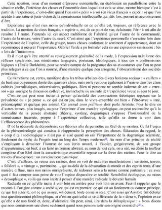 Cette	 notation,	 issue	 d’un	 moment	 d’épreuve	 existentielle,	 en	 établissant	 un	 parallélisme	 entre	 la
situation	réelle,	l’intérieur	des	choses	et	l’ensemble	dans	lequel	tout	cela	se	situe,	montre	bien	que	c’est	à
partir	de	l’expérience,	c’est-à-dire	quand	l’on	sait	«	périr	»	à	soi	(en	vieux	français	«	espérir	»)	que	l’on
accède	à	une	saine	et	juste	vision	de	la	connaissance	intellectuelle	qui,	dès	lors,	permet	un	accroissement
d’être.
Expérience	 qui	 n’est	 rien	 moins	 qu’individuelle	 en	 ce	 qu’elle	 est,	 toujours,	 en	 référence	 avec	 la
tradition.	La	mention	du	vieux	français,	«	espérir	»,	est,	de	ce	point	de	vue,	éclairante.	Périr	à	soi	afin	de
renaître	 à	 l’Autre.	 J’entends	 ici	 cet	 aspect	 multiforme	 de	 l’altérité	 qu’est	 l’autre	 de	 la	 communauté,
l’autre	de	la	nature,	voire	l’autre	du	sacré.	C’est	ainsi	que	l’expérience	personnelle	s’enracine	loin	dans
l’expérience	de	l’espèce,	celle	du	groupe,	toutes	choses	confortant	le	sentiment	d’appartenance,	dont	on
recommence	à	mesurer	l’importance.	Gabriel	Tarde	a	pu	formuler	cela	en	une	expression	saisissante	:	les
«	lois	de	l’imitation	».
Et	il	n’est	qu’à	être	attentif	au	resurgissement	généralisé	de	la	mode,	à	l’expression	multiforme	des
réflexes	 synchrones,	 aux	 mimétismes	 langagiers,	 posturaux,	 idéologiques,	 à	 tous	 ces	 «	 conformismes
logiques	»	(Émile	Durkheim),	pour	se	rendre	compte	de	la	prégnance	des	us	et	coutumes	que	l’on	ne	peut
plus	reléguer	à	ce	que	l’on	a	nommé,	d’une	manière	quelque	peu	arrogante,	l’obscurantisme	des	sociétés
primitives.
Ce	mimétisme	est,	certes,	manifeste	dans	les	tribus	urbaines	des	divers	horizons	sociaux	:	«	caillera	»
de	banlieue	ou	jeunesse	dorée	des	quartiers	chics,	mais	on	le	retrouve	également	à	l’œuvre	dans	les	clans
cultivés	journalistiques,	universitaires,	politiques.	Rien	ni	personne	ne	semble	indemne	de	cet	«	entre-
soi	»	qui	souligne	la	dimension	collective,	instinctuelle	ou	animale	de	l’expérience	vécue	au	jour	le	jour.
C’est	 ce	 qui	 peut	 nous	 inciter	 à	 penser	 qu’au-delà	 des	 constructions	 théoriques	 reposant	 sur	 la
prévalence	 du	 «	 je	 pense	 »,	 ce	 qui	 est	 en	 jeu,	 dans	 le	 vivre-ensemble	 est	 bien	 «	 l’être-avec	 »	 inné,
préconceptuel	 et	 quelque	 peu	 animal.	 Cet	 animal	 zoon	 politicon	 dont	 parle	 Aristote.	 Pour	 le	 dire	 en
d’autres	termes,	plus	imagés,	ou	pour	l’exprimer	d’une	manière	topologique,	on	peut	reconnaître	qu’à	la
verticalité	 de	 la	 pensée	 abstraire	 (théorie,	 système,	 dogmatique)	 s’oppose	 l’horizontalité	 de	 la
connaissance	 incarnée,	 propre	 à	 l’expérience	 collective,	 telle	 qu’elle	 se	 donne	 à	 voir	 dans
l’efflorescence	des	phénomènes.
D’où	la	nécessité	de	déconstruire	ces	théories	afin	de	permettre	au	Réel	de	se	montrer.	Ce	fut	l’enjeu
de	 la	 phénoménologie	 qui	 consista	 à	 réapprendre	 la	 perception	 des	 choses.	 Éducation	 du	 regard,	 le
«	coup	d’œil	sociologique	»	n’est	pas	si	aisé	quand	on	sait	l’importance	de	la	dogmatique	scientiste,
fondement	 du	 mythe	 du	 Progrès	 tout	 au	 long	 des	 Temps	 modernes19
.	 Au	 nom	 d’un	 principe	 de	 réalité
s’employant	 à	 déraciner	 l’homme	 de	 son	 écrin	 naturel,	 à	 l’isoler,	 grégairement,	 de	 son	 groupe
d’appartenance,	en	bref,	à	en	faire	un	homme	abstrait,	au	nom	de	tout	cela,	on	a	nié,	ou	dénié	la	touffeur
complexe	d’un	Réel	dont	la	caractéristique	essentielle	repose	sur	la	force	des	racines.	Pour	le	dire	au
travers	d’un	oxymore	:	un	enracinement	dynamique.
C’est,	d’ailleurs,	ce	retour	aux	racines,	dont	on	voit	de	multiples	manifestations	:	territoire,	terroir,
«	folklore	»,	«	vintage	»,	patrimoine…,	qui	au-delà	de	la	dévastation	du	monde	et	des	esprits	tente,	d’une
manière	diffuse,	mais	non	moins	omniprésente,	de	redonner	sens	à	la	nature	comme	partenaire	:	ce	avec
quoi	il	faut	compter	sous	peine	de	voir	l’espèce	disparaître	en	totalité.	Sensibilité	écologique,	ou	mieux
«	écosophique	»,	voilà	qui	nous	incite	à	penser	d’une	manière	radicale	le	devenir	humain.
Radicale	en	ce	qu’elle	incite	à	voir	loin	en	arrière	pour	voir	loin	en	avant.	Faut-il	rappeler	que	le
recours	à	l’origine	comme	«	arché	»,	ce	qui	est	en	premier,	ce	qui	est	au	fondement	ou	comme	principe,
ce	qui	fait	autorité,	est	ce	qui	assure,	solidement,	toute	connaissance.	C’est	ainsi	qu’Aristote	fait	débuter
tout	questionnement	philosophique,	et	c’est	en	quoi	celui-ci	se	différencie	de	la	«	doxa	»,	l’opinion	en	ce
qu’elle	a	de	non	fondé	et,	donc,	d’aléatoire.	On	peut,	ainsi,	lire	dans	la	Métaphysique	:	«	Nous	disons
que	nous	connaissons	une	chose	seulement	quand	nous	pensons	tenir	son	origine	essentielle20
	».
 