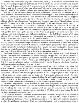 Non	que	cette	connaissance	originelle	soit	suffisante,	car	il	y	a	la	vie	en	son	développement,	mais
elle	est	nécessaire	pour	apprécier	justement,	ce	développement.	Pour	utiliser	une	métaphore	fréquente
dans	l’ordre	de	la	pensée,	l’arbre	de	la	connaissance	 est	 tributaire	 de	 ses	 racines	 qui	 lui	 permettent
d’être	ce	qu’il	est.	Il	en	est,	d’ailleurs,	de	même	pour	l’arbre	de	la	vie	ne	pouvant	croître	que	s’il	reste
enraciné.	La	fidélité	étant,	dès	lors,	l’ultima	ratio	pour	une	bonne	saisie	du	Réel	en	son	entièreté.
Sans	que	cela	soit	une	simple	boutade,	ou	un	jeu	de	mots	sans	conséquences,	on	peut	dire	que	si	la
réalité,	réduite	à	l’unidimensionnalité	est	cause	et	effet	du	stéréotype,	le	Réel	en	son	aspect	complexe	et
pluriel	est	l’expression	de	l’archétype.	Étant	entendu	que	la	démarche	archétypale,	ainsi	qu’il	apparaît
dans	 les	 contes	 et	 légendes,	 ainsi	 que	 les	 mythologies	 le	 montrent	 à	 loisir,	 est	 essentiellement	 une
adhésion	à	la	vie,	une	affirmation	de	l’existence,	un	«	dire-oui	»	à	ce	qui	est.	Très	précisément	par	son
accueil	à	l’imprévu,	par	la	prise	en	compte	du	non-rationnel.	Par	son	acceptation	du	mystère	vital.
Au	travers	de	l’archétype,	le	Réel	élargit	la	raison,	ou	la	complète	par	l’émotionnel.	Il	met	en	scène
les	 multiples	 métamorphoses,	 personnelles	 ou	 sociales,	 ponctuant	 les	 âges	 de	 la	 vie	 et	 les	 époques
sociales.	Mais	il	le	fait	à	partir	d’assises	intemporelles,	à	partir	de	ces	structures	anthropologiques	dont
l’intangibilité	 frappe	 les	 esprits	 les	 plus	 avertis.	 C’est	 ainsi	 qu’après	 un	 cycle,	 celui	 des	 Temps
modernes,	où	le	seul	mythe	acceptable	fut	le	mythe	du	Progrès	:	celui	de	l’Histoire	assurée	d’elle-même
grâce	 au	 développement	 économique,	 on	 voit	 ressurgir	 une	 myriade	 de	 mythes	 rappelant	 non	 pas	 le
simple	progressisme,	mais	la	progressivité	des	histoires	humaines.
À	l’oubli	des	racines	succède	une	compréhension	plus	équilibrée	de	l’harmonie	:	il	n’y	a	de	«	rythme
de	la	vie	»	que	si	l’on	sait	tenir	compte	de	la	source	permettant	son	écoulement.	Racines	donc	assurant,
stricto	sensu,	un	plus-être	personnel	et	collectif.	C’est	certainement	quelque	chose	de	ce	genre	que	l’on
peut	repérer	dans	les	multiples	productions	culturelles	:	groupes	musicaux,	chorégraphies	d’avant-garde,
films	à	grand	spectacle	ou	confidentiels,	multiplicité	des	festivals	en	tous	genres	qui,	tous,	font	appel	à	la
source,	au	fondement,	à	l’essentiel.	Pour	le	dire	d’un	mot	à	ce	qui	est	matriciel.
Un	tel	matrimonium	est,	en	tous	domaines,	à	l’ordre	du	jour.	Il	est	en	phase	avec	l’esprit	du	temps.	Il
répond	à	cette	injonction,	prémonitoire,	de	Martin	Heidegger	en	appelant	à	ce	«	pas	en	arrière	de	la
pensée	qui	nous	ramène	de	la	pensée	qui	représente	seulement,	c’est-à-dire	de	la	pensée	explicante,	à	la
pensée	se	souvient21
	».	Se	souvenir	!	Voilà	ce	qui	fonde	la	progressivité.	C’est-à-dire	qu’au-delà	ou	en
deçà	de	la	simple	explication,	mettant	à	plat	et	déracinant,	le	chemin	de	pensée	authentique	s’emploie	à
impliquer	:	en	cette	terre-ci	et	avec	ceux	qui	y	vivent.
Dès	lors,	il	n’y	a	pas	lieu	d’attendre	quelque	arrière-monde	que	ce	soit,	politique	ou	religieux,	mais
de	s’accommoder	à	celui-ci.	Ne	pas	vouloir	extirper	le	mal,	mais	l’homéopathiser.	Ne	pas	chercher	la
perfection,	éradiquant	le	péché,	mais	vivre	au	mieux	la	complétude	de	l’être	:	celle	du	clair-obscur	de
l’existence22
.	Voilà	ce	qu’est	l’attitude	implicative	induite	par	une	saine	perception	du	Réel	:	ne	pas	nier,
ou	dénier	ce	monde-ci,	mais	s’accorder	à	lui.	Et,	par	voie	de	conséquence,	ne	pas	se	contenter	du	«	non	»
hautain	et	arrogant	qui,	très	souvent,	prévaut	dans	la	démarche	intellectuelle,	mais	savoir,	avec	humilité,
«	 dire	 oui	 »	 à	 la	 vie.	 Dire	 oui	 tout	 de	 même	 à	 une	 existence	 précaire	 et	 précieuse	 à	 la	 fois.	 Un	 tel
stoïcisme,	qui	est	un	fondement	de	la	sagesse	populaire,	ne	manque	pas	de	grandeur.
Une	 telle	 «	 implication	 »,	 en	 ce	 monde-ci,	 est	 plus	 vécue	 que	 pensée.	 Mais	 elle	 manifeste	 une
indifférence	de	plus	en	plus	affichée	vis-à-vis	des	doctrines	de	salut	ayant	marqué	le	judéo-christianisme,
puis	 l’idéologie	 des	 Temps	 modernes.	 Ceux-ci	 furent,	 ne	 l’oublions	 pas,	 les	 héritiers	 directs	 des
doctrines	 sotériologiques	 et	 messianiques	 se	 succédant	 en	 Occident,	 puis	 ayant,	 jusqu’à	 la	 fin	 du
XIXe	siècle,	colonisé	le	monde	en	son	entier.
Ces	doctrines	du	salut	:	l’économie	du	salut	chrétienne,	l’économie	bourgeoisiste,	les	théories	de
l’émancipation	 socialisantes,	 ont	 contribué,	 peu	 à	 peu,	 à	 ce	 que	 Max	 Weber	 a	 nommé	 le
«	désenchantement	du	monde	».	C’est	lui,	également,	qui	parla	de	ces	«	prophètes	en	chaire	»,	ayant	pris
le	 relais	 des	 prédicateurs	 religieux23
.	 C’est	 ce	 «	 désenchantement	 »	 qui,	 progressivement,	 érigea	 le
 
