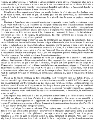 réalisme	 en	 valeur	 absolue.	 «	 Réalisme	 »	 version	 moderne,	 c’est-à-dire	 ne	 s’intéressant	 plus	 qu’à	 la
réalité	 matérielle,	 à	 un	 bien-être	 à	 courte	 vue	 et	 à	 une	 consommation	 faisant	 de	 chaque	 individu	 le
«	possédé	»	de	ce	qu’il	croit	posséder.	Le	principe	de	la	réalité	matérialiste	et	la	Realpolitik	dans	la	vie
publique	étant	les	formes	achevées	d’un	tel	réalisme	unilatéral.
L’implication,	bien	au	contraire,	n’attend	pas	un	salut	lointain.	Ce	n’est	même	pas	le	«	bonheur	»	qui
est	 un	 souci	 essentiel,	 mais	 bien	 ce	 que	 j’ai	 nommé	 plus	 haut	 une	 complétude,	 où	 l’hédonisme	 peut
s’allier	à	l’excès,	à	la	cruauté.	Ombres	et	lumières	de	la	vie	effective.	Le	retour	du	tragique	en	quelque
sorte.
Il	est	une	«	Apocalypse	»	en	cours	qu’il	convient	de	comprendre	comme	étant	la	révélation	de	ce	qui
est,	le	retour	du	et	au	Réel.	Elle	se	contente	de	souligner	l’aspect	usé	de	la	«	fausse	monnaie	»	moderne.
Les	diverses	dérives	du	capitalisme	financier	tout	comme	les	jeux	pervers	des	traders	contemporains	ne
sont	que	les	formes	paroxystiques	et	donc	caricaturales	d’un	principe	de	réalité	à	dominante	matérialiste.
Le	 retour	 du	 et	 au	 Réel	 mettant,	 quant	 à	 lui,	 l’accent	 sur	 l’entièreté	 de	 l’être	 et	 le	 latitudinisme	 :
conjonction	 du	 corps	 et	 de	 l’esprit,	 le	 caractérisant.	 En	 effet	 l’oxymore	 est	 à	 l’ordre	 du	 jour	 :
matérialisme	mystique	et	corporéisme	spirituel.
Sensibilité	 apocalyptique	 s’observant	 dans	 la	 prolifération	 des	 religions	 de	 substitution,	 dans	 le
succès	éditorial	des	livres	d’édification,	dans	une	religiosité	bon	marché,	dans	les	techniques	du	New	Age
et	autres	«	indignations	»	au	rabais,	toutes	choses	traduisant,	pour	le	meilleur	et	pour	le	pire,	ce	que	je
n’ai	 pas	 hésité	 à	 appeler	 le	 «	 réenchantement	 du	 monde	 ».	 Certes,	 il	 y	 a	 dans	 tout	 cela	 des	 produits
culturels	et	spirituels	au	rabais.	Mais	là	n’est	pas	l’essentiel.	Dans	une	attitude	compréhensive,	il	s’agit
d’y	reconnaître	l’indice	d’un	désir	plus	vaste.	Cela,	tout	simplement,	pointe	l’éternel	jaillissement	d’un
élan	vital	ne	pouvant	être	réduit	à	une	simple	dimension	économique.
C’est	 pourquoi,	 à	 l’opposé	 du	 jugement	 de	 valeur	 des	 «	 prophètes	 de	 la	 chaire	 »	 –	 intellectuels
militants,	fonctionnaires	politiques	ou	syndicalistes,	divers	apparatchiks,	jugements	établissant,	sous	le
couvert	de	la	Science,	ce	que	«	doit	être	»	le	monde,	ce	qu’il	faut	faire,	postures	faisant	usage	de	la
démonstration	(«	argumentative	»)	–,	il	convient	d’élaborer	une	connaissance	objective.	C’est-à-dire	se
développant	 en	 interaction,	 avec	 son	 objet.	 C’est	 cela	 la	 «	 monstration	 »	 :	 description,	 coup	 d’œil,
présentation	et	autre	chemin	de	pensée	visuel,	ne	faisant	que	traduire	l’instinct	d’entièreté	suscité	par	le
Réel.	Le	jugement	de	valeur	est	éphémère,	la	connaissance	ordinaire	est,	quant	à	elle,	issue	de	l’instant
éternel.
Passer	 de	 la	 réalité	 éphémère	 au	 Réel	 intangible,	 c’est	 reconnaître,	 sous	 des	 habits	 divers,	 les
éléments	essentiels,	qui,	de	tous	temps,	ont	caractérisé	le	vivre-ensemble.	Au-delà	de	l’événementiel,	qui
trop	souvent	prévaut,	voir	l’avènement	de	ce	qui,	en	deçà	des	variations,	perdure.	Les	historiens	les	plus
pertinents	ont	mis	l’accent	sur	l’importance	de	la	«	longue	durée	»	pour	apprécier	ce	qui	se	manifestait
contemporainement.	Les	anthropologues,	de	leur	côté,	ont	bien	montré	l’aspect	irréfragable	des	structures
humaines.	C’est	cela	à	quoi	rend	attentif	le	Réel	:	«	La	tradition	est	une,	la	formulation,	la	manifestation
seules	varient24
.	»
Être	en	phase	avec	un	tel	Réel	à	la	fois	un,	complexe,	et	multiforme,	c’est	savoir	allier	le	rêve	et	la
matérialité	 des	 choses,	 c’est	 donc	 s’ajuster	 à	 ce	 qui	 est	 nécessaire.	 Ou	 encore	 savoir	 accueillir	 la
révélation	de	ce	dont	on	pressent	qu’il	appartient	à	la	plénitude	des	possibilités	du	moment.	Repérer	et
respirer	l’esprit	du	temps	permet	de	se	libérer	des	constructions	et	contraintes	abstraites,	afin	d’accéder	à
la	loi	qui,	au	plus	intime,	régit	une	époque	donnée.
Toute	pensée	digne	de	ce	nom	se	doit	donc	d’être	en	phase	avec	cette	«	loi	»	radicale.	Être	enraciné
dans	la	force	des	choses	est	la	garantie	et	l’assurance	que	l’intellectuel	organique	se	donne	à	lui-même.
Le	 «	 génie	 »	 –	 romancier,	 poète,	 philosophe,	 politique	 –	 n’est	 tel	 que	 lorsqu’il	 est	 lié	 au	 genius
populaire	 ;	 la	 gens,	 la	 gent	 lui	 assurant	 assise	 et,	 donc,	 permettant	 sa	 création.	 Ainsi	 que	 le	 note
Mgr	Joseph	Holzner	dans	son	livre	érudit	sur	Paul	de	Tarse	:	«	Qui	dira	la	genèse	d’un	chant	ou	d’une
 