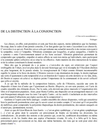 DE	LA	DISTINCTION	À	LA	CONJONCTION
«	L’être	est	le	rassemblement.	»
Heidegger
Les	choses,	en	effet,	sont	premières	et	sont,	par	bien	des	aspects,	moins	éphémères	que	les	hommes.
Du	coup,	dans	le	cadre	d’une	pensée	concrète,	il	ne	faut	garder	que	les	mots	s’accordant	à	ces	choses-là.
C’est-à-dire	à	ce	qui	est.	Peut-être	est-ce	cela	qui	redonne	une	actualité	nouvelle	à	des	termes	renvoyant	à
la	sympathie,	voire	à	l’empathie.	Vibrations	communes	par	lesquelles,	et	grâce	auxquelles,	s’établit	la
«	 syntonie	 »	 entre	 l’environnement	 naturel	 et	 les	 liens	 sociaux1
.	 Vibration	 généralisée	 permettant	 de
comprendre	que	sympathie,	empathie	et	autres	affects	ne	sont	rien	moins	qu’individuels,	mais	participent
à	la	constante	sphère	collective	où	se	situe	la	vie	effective.	Autre	manière	de	dire	interaction	de	la	nature
et	de	la	culture	constituant	le	donné	mondain.
Mais	 dès	 que	 la	 primauté	 du	 «	 je	 pense	 »,	 c’est-à-dire	 du	 sujet,	 est	 relativisée	 par	 l’aspect
irréfragable	de	l’objet,	on	n’est	plus	dans	le	devenir	historique	qui	vit	le	triomphe	de	l’Occident	chrétien
ou,	 plus	 largement,	 de	 la	 pensée	 sémite.	 Le	 resurgissement	 de	 l’objet	 comme	 élément	 incontournable
signifie	le	retour	et	la	force	du	destin.	L’Histoire	renvoie	à	une	domination	du	temps,	le	destin	implique
une	sorte	d’ajustement	à	cette	temporalité	et	ce	en	fonction	de	l’espace	où	cette	dernière	se	vit.	Qui,	donc,
dit	Destin	et	espace	où	celui-ci	se	déploie	pointe	l’importance	de	la	communauté	et	du	savoir	collectif
que	celle-ci	sécrète.
À	 ce	 qui	 fut	 la	 mélodie	 de	 la	 composition	 linéaire,	 celle	 de	 l’Histoire,	 succède	 une	 sorte	 de
rhapsodie	n’étant	rien	d’autre	que	l’ajustement	au	Destin.	Rhaptein,	en	son	sens	premier,	est	l’acte	de
coudre	ensemble	des	éléments	divers.	Par	la	suite,	cela	devient	une	pièce	musicale	à	l’organisation	très
libre	et	d’inspiration	populaire.	Ainsi,	pour	Henry	Corbin,	une	rhapsodie	est	un	arrangement	musical	«	où
sont	brusquement	attaqués	tous	les	tons	l’un	après	l’autre	;	où	les	motifs	s’enchaînent	en	des	intervalles
qui	sont	autant	d’infractions	aux	règles	sacrées	de	la	composition2
	».
Gardons	à	l’esprit	cette	belle	analogie	:	coudre	ensemble	des	choses	disparates,	voilà	qui	caractérise
bien	le	patchwork	postmoderne	ainsi	que	le	savoir	censé	en	rendre	compte.	C’est	ainsi	qu’il	est	possible
de	mobiliser,	pour	comprendre	la	polysémie	rhapsodique	du	destin	postmoderne,	des	auteurs	auxquels	on
n’aurait	pas,	spontanément,	recours.
Ainsi	ce	que	dit	Léon	Blum	de	Jean	Jaurès	:	«	c’est	un	génie	synthétique	;	c’est	un	génie	symphonique
[…]	 c’est	 un	 génie	 dont	 le	 caractère	 est	 précisément	 de	 fondre	 en	 lui-même	 les	 diversités,	 les
contradictions	;	de	prendre	des	notions	et	des	pensées	qui,	avant	lui,	semblaient	discordantes	ou	même
contraires,	 et	 de	 les	 fondre	 dans	 une	 espèce	 d’harmonie	 vivante.	 Et	 cela,	 il	 a	 fallu	 qu’il	 le	 fasse,
précisément	parce	qu’existaient	en	lui,	dans	une	même	harmonie,	des	tons	qui	ne	sont	pour	ainsi	dire
jamais	réunis3
	».
 