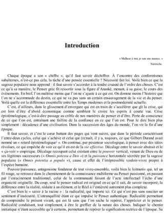 Introduction
«	Malheur	à	moi,	je	suis	une	nuance.	»
Nietzsche.
Chaque	 époque	 a	 son	 «	 chiffre	 »,	 qu’il	 faut	 savoir	 déchiffrer.	 À	 l’encontre	 des	 conformismes
subalternes,	n’est-ce	pas	cela,	la	tâche	d’une	pensée	essentielle	?	Nécessité	fait	loi.	Voilà	bien	ce	que	la
sagesse	populaire	nous	apprend	:	il	faut	savoir	s’accorder	à	la	tendre	cruauté	de	l’ordre	des	choses.	C’est
ce	qu’à	sa	manière,	le	Penser	grec	fit	ressortir	sous	la	figure	d’Anankè,	menant,	à	sa	guise,	le	cours	des
événements.	En	bref,	l’on	maîtrise	moins	que	l’on	ne	s’ajuste	à	ce	qui	est.	On	domine	moins	l’histoire	que
l’on	ne	s’accommode	du	destin,	ce	qui	ne	va	pas	sans	un	certain	ensauvagement	de	la	vie	et	du	penser.
Voilà	quelle	est	la	différence	essentielle	entre	les	Temps	modernes	et	la	postmodernité	actuelle.
C’est,	d’ailleurs,	dans	le	glissement	d’envergure	qui	est	en	train	de	s’accélérer	que	gît	la	crise,	qui
est	 loin	 d’être	 d’abord	 économique	 comme	 semblent	 le	 croire	 les	 esprits	 à	 courte	 vue.	 Crise
épistémologique,	c’est-à-dire	passage	au	crible	de	nos	manières	de	penser	et	d’être.	Perte	de	conscience
de	 ce	 que	 l’on	 est,	 entraînant	 une	 faillite	 de	 la	 confiance	 en	 ce	 que	 l’on	 est.	 Pour	 le	 dire	 bien	 plus
simplement	:	décadence	d’une	civilisation.	Dans	la	succession	des	âges	du	monde,	l’on	vit	la	fin	d’une
époque.
Il	faut	savoir,	et	c’est	le	cœur	battant	des	pages	qui	vont	suivre,	que	dans	la	période	caractérisant
l’entre-deux	cycles,	celui	qui	s’achève	et	celui	qui	(re)naît,	il	y	a,	toujours,	ce	que	Gilbert	Durand	avait
nommé	un	«	retard	épistémologique1
	».	On	continue,	par	pesanteur	sociologique,	à	penser	avec	des	idées
révolues,	ce	qui	empêche	de	voir	ce	qu’il	en	est	de	la	vie	effective.	Décalage	entre	le	savoir	abstrait	et	le
«	ça-voir	»	empirique.	Décalage	recoupant	celui	existant	entre	le	pouvoir	vertical,	venant	de	Dieu	ou	de
ses	légitimes	successeurs	(«	Omnis	potesta	a	Deo	»)	et	la	puissance	horizontale	sécrétée	par	la	sagesse
populaire	 («	 Omnis	 potentia	 a	 populo	 »),	 cause	 et	 effet	 de	 l’irrépressible	 vouloir-vivre	 propre	 à
l’espèce	humaine.
Pouvoir/puissance,	antagonisme	fondateur	de	tout	vivre-ensemble,	voilà	bien	le	leitmotiv	qui,	tel	un
fil	rouge,	se	retrouve	dans	le	cheminement	de	la	connaissance	multiforme	au	Penser	passionné,	en	passant
par	 l’enracinement	 traditionnel,	 celui	 de	 la	 communauté	 faisant	 de	 l’acte	 intellectuel	 l’écho	 d’une
organicité	originelle.	Du	coup,	seul	le	penser	radical	est	original	en	ce	qu’il	sait,	de	savoir	incorporé,	la
différence	entre	la	réalité,	réduite	à	un	élément,	et	le	Réel	à	l’entièreté	autrement	plus	complexe.
C’est	bien	le	«	saisir	à	la	racine	»	:	la	radicalité,	qui	importe	ici.	Ce	qui	n’est	pas	sans	susciter	un
sentiment	d’insécurité.	L’intranquillité	étant	ce	qui	impulse	le	Penser	authentique.	Radicalité	permettant
de	 comprendre	 le	 présent	 vivant,	 qui	 est	 là	 sans	 que	 l’on	 sache	 le	 repérer,	 l’apprécier	 et	 le	 penser.
Radicalité	 conduisant,	 tout	 simplement,	 à	 être	 le	 greffier	 de	 la	 nature	 des	 choses.	 Indiquer	 le	 chemin
initiatique	n’étant	accessible	qu’à	certains,	permettant	de	repérer	la	signification	rectrice	de	l’époque.	Sa
 