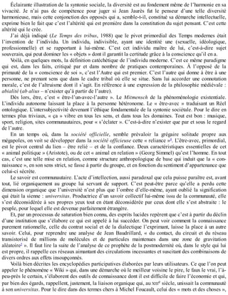 Éclairante	illustration	de	la	syntonie	sociale,	la	diversité	est	au	fondement	même	de	l’harmonie	en	sa
vivacité.	 Je	 n’ai	 pas	 de	 compétence	 pour	 juger	 si	 Jean	 Jaurès	 fut	 le	 penseur	 d’une	 telle	 diversité
harmonieuse,	mais	cette	conjonction	des	opposés	qui	a,	semble-t-il,	constitué	sa	démarche	intellectuelle,
exprime	bien	le	fait	que	c’est	l’altérité	qui	est	première	dans	la	constitution	du	sujet	pensant.	C’est	cette
altérité	qui	le	crée.
J’ai	déjà	indiqué	(Le	 Temps	 des	 tribus,	 1988)	 que	 le	 pivot	 primordial	 des	 Temps	 modernes	 était
l’invention	 de	 l’individu.	 Un	 individu,	 indivisible,	 ayant	 une	 identité	 une	 (sexuelle,	 idéologique,
professionnelle)	 et	 se	 rapportant	 à	 lui-même.	 C’est	 cet	 individu	 maître	 de	 lui,	 c’est-à-dire	 sujet
souverain,	qui	peut	dominer	les	«	objets	»	dont	il	garantit	la	certitude	grâce	à	la	conscience	qu’il	en	a.
Voilà,	en	quelques	mots,	la	définition	catéchétique	de	l’individu	moderne.	C’est	ce	même	paradigme
qui	 est,	 dans	 les	 faits,	 critiqué	 par	 et	 dans	 nombre	 de	 pratiques	 contemporaines.	 À	 l’opposé	 de	 la
primauté	de	la	«	conscience	de	soi	»,	c’est	l’Autre	qui	est	premier.	C’est	l’autre	qui	donne	à	être	à	une
personne,	ne	prenant	sens	que	dans	le	cadre	tribal	où	elle	se	situe.	Sans	lui	accorder	une	connotation
morale,	c’est	de	l’altruisme	dont	il	s’agit.	En	référence	à	une	expression	de	la	philosophie	médiévale	:
abialité	(ab	alius	–	n’exister	qu’à	partir	de	l’autre).
Dès	 lors,	 être,	 c’est	 «	 être-l’un-avec-l’autre	 ».	 Le	 Mitmensch	 de	 la	 phénoménologie	 existentiale.
L’individu	 autonome	 laissant	 la	 place	 à	 la	 personne	 hétéronome.	 Le	 «	 être-avec	 »	 traduisant	 un	 Réel
ontologique.	L’intersubjectivité	devenant	l’éthique	fondamentale	de	la	syntonie	sociétale.	Pour	le	dire	en
termes	plus	triviaux,	«	ça	»	vibre	en	tous	les	sens,	et	dans	tous	les	domaines.	Tout	est	bon	:	musique,
sport,	religion,	sites	communautaires,	pour	«	s’éclater	».	C’est-à-dire	n’exister	que	par	et	sous	le	regard
de	l’autre.
En	 un	 temps	 où,	 dans	 la	 société	 officielle,	 semble	 prévaloir	 la	 grégaire	 solitude	 propre	 aux
mégapoles,	on	voit	se	développer	dans	la	société	officieuse	cette	«	reliance	»4
.	L’être-avec,	primordial,
est	le	pivot	central	du	lien	–	être	relié	–	et	de	la	confiance.	Deux	caractéristiques	essentielles	de	cet
«	animal	politique	»	(Aristote),	ou	de	cet	«	animal	en	relation	»	(Georg	Simmel)	qu’est	l’homme.	En	tout
cas,	c’est	une	telle	mise	en	relation,	comme	structure	anthropologique	de	base	qui	induit	que	la	«	con-
naissance	»,	en	son	sens	strict,	se	fasse	à	partir	du	groupe,	et	en	fonction	du	sentiment	d’appartenance	que
celui-ci	sécrète.
Le	savoir	est	communautaire.	L’acte	d’intellection,	aussi	paradoxal	que	cela	puisse	paraître	est,	avant
tout,	 lié	 organiquement	 au	 groupe	 lui	 servant	 de	 support.	 C’est	 peut-être	 parce	 qu’elle	 a	 perdu	 cette
dimension	organique	que	l’université	n’est	plus	que	l’ombre	d’elle-même,	ayant	oublié	la	signification
qui	était	la	sienne	:	universitas.	Productrice	d’un	savoir	collectif	lui-même	issu	de	la	communauté,	elle
s’est	déconsidérée	à	ses	propres	yeux	tout	en	étant	déconsidérée	par	ceux	dont	elle	s’est	abstraite	:	le
peuple,	pour	lequel	elle	est	devenue	parfaitement	étrangère.
Et,	par	un	processus	de	saturation	bien	connu,	des	esprits	lucides	repèrent	que	c’est	à	partir	du	déclin
d’une	institution	que	s’élabore	ce	qui	est	appelé	à	lui	succéder.	On	peut	voir	comment	la	connaissance
purement	rationnelle,	celle	du	contrat	social	et	de	la	dialectique	l’exprimant,	laisse	la	place	à	un	autre
savoir.	 Celui,	 pour	 reprendre	 une	 analyse	 de	 Jean	 Baudrillard,	 «	 du	 contact,	 du	 circuit	 et	 du	 réseau
transistorisé	 de	 millions	 de	 molécules	 et	 de	 particules	 maintenues	 dans	 une	 zone	 de	 gravitation
aléatoire5
	».	Il	faut	lire	la	suite	de	l’analyse	de	ce	prophète	de	la	postmodernité	où,	dans	le	style	qui	lui
est	propre,	il	rappelle	ces	réseaux	aimantant	des	circulations	incessantes	et	suscitant	des	combinaisons	de
divers	ordres	aux	effets	insoupçonnés.
Voilà	bien	décrites	les	encyclopédies	participatives	élaborées	par	leurs	utilisateurs.	Ce	que	l’on	peut
appeler	le	phénomène	«	Wiki	»	qui,	dans	une	démarche	où	le	meilleur	voisine	le	pire,	le	faux	le	vrai,	l’à-
peu-près	le	certain,	s’élaborent	des	outils	de	connaissance	dont	il	est	difficile	de	faire	l’économie	et	qui,
par	bien	des	égards,	rappellent,	justement,	la	liaison	organique	qui,	au	XIIIe	siècle,	unissait	la	communauté
à	son	universitas.	Pour	le	dire	dans	des	termes	chers	à	Michel	Foucault,	celui	des	«	mots	et	des	choses	»,
 