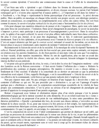 le	 savoir	 comme	 épistémé.	 C’est-à-dire	 une	 connaissance	 étant	 la	 cause	 et	 l’effet	 de	 la	 structuration
sociale.
C’est	 bien	 une	 telle	 «	 épistémé	 »	 qui	 s’élabore	 dans	 les	 forums	 de	 discussion,	 philosophiques,
religieux,	politiques,	dans	les	sites	communautaires,	et	divers	réseaux	sociaux.	Le	juriste	Carl	Schmitt
remarquait	qu’il	«	n’existe	plus	aujourd’hui	d’espace	public	[…]	l’important	se	dit	dans	les	lettres6
	 ».
«	 Facebook	 »,	 «	 les	 blogs	 »	 représentent	 la	 forme	 paroxystique	 d’un	 tel	 processus	 :	 le	 privé	 devenu
public.	Mais	un	public	en	mosaïque	où	chaque	tribu	sécrète	son	propre	savoir,	son	idéologie	portative,
entrant	en	concurrence,	en	compétition,	en	complémentarité	avec	celles	des	autres	tribus.	On	voit	bien
comme	là	encore,	le	savoir	n’est	plus	vertical	(la	loi	du	père)	mais	s’horizontalise	(la	loi	des	frères).
Cela	peut	choquer	nos	manières	éducatives	de	penser	et	de	s’organiser.	Mais,	après	tout,	cela	induit
une	autre	force	de	socialisation	:	l’imitation.	Dans	un	tel	changement	de	paradigme,	le	savoir	ne	peut	plus
s’imposer	a	priori,	mais	participe	à	un	processus	d’accompagnement	a	posteriori.	Dans	la	noosphère
wiki,	la	sphère	d’un	esprit	collectif,	le	savoir	n’est	plus	affaire	individuelle	mais	bien	chose	collective.
De	 plus	 il	 n’est	 pas	 éternel,	 et	 ne	 peut	 être	 dogmatique.	 De	 ce	 fait,	 il	 redevient	 questionnement,
étonnement.	Tout	à	la	fois	éphémère,	et	en	pertinence	avec	l’instant	(le	Kairos)	propre	à	la	vie	effective.
C’est	cet	aspect	aléatoire	qui	fait	que	le	contrat	social,	rationnel	et	assuré	de	lui-même,	est	en	train	de
laisser	place	à	un	pacte	émotionnel,	autre	manière	de	nommer	l’entièreté	de	la	«	raison	sensible	».
Reconnaissons	la	liaison	du	savoir	et	de	la	socialité.	À	la	mosaïque	de	celui-là	répond	l’harmonie	de
celle-ci.	Éternel	problème,	en	effet,	que	celui	du	lien	social	qui,	pour	notre	espèce	animale,	est	toujours
en	relation	avec	les	paroles	fondatrices.	Je	dis	bien	paroles	et	non	mots	vides	de	sens	que	l’on	emploie,
vu	 leur	 vacuité,	 d’une	 manière	 incantatoire.	 Moins	 ils	 ont	 de	 signification,	 plus	 on	 met	 en	 avant	 des
concepts	 censés	 enclore	 la	 réalité	 des	 choses,	 mais	 qui,	 très	 souvent,	 laissent	 échapper	 la	 dynamique
interne	du	Réel	en	son	entièreté.
C’est	pour	cela	qu’en	période	de	crise,	la	vraie,	c’est-à-dire	la	crise	de	l’imaginaire	moderne	–	celui
des	Lumières	ou	de	la	Raison	souveraine	–	il	faut	savoir	limiter	l’inflation	des	«	ismes	».	Réduire	la
prolifération	 des	 systèmes	 et	 dogmes	 péremptoires.	 De	 manière	 à	 revenir	 à	 ces	 «	 choses	 mêmes	 »,
fondement	de	l’être	sociétal.	S’attacher	à	la	concrétude	de	ce	dernier	en	unissant	ce	que	la	prétention
rationaliste	avait	séparé.	L’être,	rappelle	Heidegger,	«	est	le	rassemblement7
	».	Unicité	du	savoir	et	de	la
vie	effective	de	la	communauté,	voilà	bien	ce	qu’une	pensée	radicale	doit	s’employer	à	faire.
Non	pas	séparer	mais	unir.	Ne	pas	critiquer	en	fonction	d’une	logique	du	«	devoir-être	»	mais	se
contenter	 d’affirmer	 ce	 qui	 est.	 Ne	 pas	 procéder	 par	 «	 distinction	 »,	 ce	 qui	 est	 l’apanage	 d’esprits
quelque	peu	«	chichiteux	»,	mais	oser	la	conjonction	caractéristique	essentielle	de	la	vitalité	de	base
propre	 aux	 communautés	 enracinées.	 C’est	 la	 prise	 au	 sérieux	 d’un	 tel	 changement	 de	 paradigme	 qui
permet	d’apprécier	le	resurgissement	d’une	pensée	organique.
Retour	 s’esquissant	 avec	 lenteur	 et	 obstination	 depuis	 plus	 d’un	 siècle	 puisque	 c’est	 la	 pensée
phénoménologique	qui	fut	le	moteur	essentiel	de	cette	démarche.	Et	ce	en	relativisant	tous	les	«	ismes	»
abstraits,	 c’est-à-dire	 en	 proposant	 d’un	 point	 de	 vue	 méthodologique,	 la	 mise	 entre	 parenthèses	 des
théories	préétablies.	«	Epoché	»	permettant	dès	lors,	de	revenir	aux	choses	mêmes,	c’est-à-dire	au	cœur
battant	de	la	chose	sociale.	Et	ce,	pour	une	raison	à	la	fois	précise	et	fort	simple,	les	représentations	et
autres	constructions	théoriques	avaient,	progressivement,	fait	écran,	et	du	coup	favorisé	l’oubli	de	l’être
communautaire.	Ce	que	j’ai	appelé,	en	son	temps,	la	«	puissance	sociétale8
	».
C’est	la	conjonction	du	savoir	et	de	l’idéal	communautaire	qui	permet	de	déplacer	un	tel	oubli,	qui
participe	au	processus	de	remémoration	induit	par	le	retour	aux	choses	de	la	vie,	et	par	les	phénomènes
en	étant	l’expression.	Décrivant	son	contact	avec	la	philosophie	de	Heidegger,	Hannah	Arendt	rappelle	en
quoi	et	comment	celle-ci	fut	une	vraie	initiation	:	«	La	pensée	est	redevenue	vivante,	les	trésors	culturels
du	passé,	qu’on	croyait	morts,	reprennent	sens	et	voici	tout	à	coup	qu’ils	deviennent	riches	de	choses
forts	différentes	des	poncifs	habituels9
.	»
 
