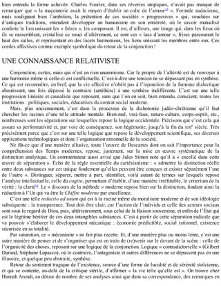 bien	 entendu	 la	 forme	 achevée.	 Charles	 Fourier,	 dans	 ses	 rêveries	 utopiques,	 n’avait	 pas	 manqué	 de
remarquer	que	«	la	maçonnerie	avait	le	moyen	d’établir	un	culte	de	l’amour13
	».	Formule	audacieuse,
mais	 soulignant	 bien	 l’ambition,	 la	 prétention	 de	 ces	 sociétés	 «	 progressives	 »	 qui,	 souchées	 sur
d’antiques	 traditions,	 entendent	 développer	 un	 humanisme	 en	 son	 entièreté,	 où	 le	 savoir	 mutualisé
conforte	le	lien	unissant	les	«	frères	»,	les	composant.	Il	est,	d’ailleurs,	une	image	qui,	dans	les	lieux	où
ils	se	rassemblent,	cristallise	ce	souci	d’afrèrement,	ce	sont	ces	«	lacs	d’amour	»,	frises	parcourant	le
haut	des	salles,	et	représentant	en	des	lacets	harmonieux,	les	liens	unissant	les	membres	entre	eux.	Ces
cordes	affectives	comme	exemple	symbolique	du	retour	de	la	conjonction	!
UNE	CONNAISSANCE	RELATIVISTE
Conjonction,	certes,	mais	qui	n’est	en	rien	unanimisme.	Car	le	propre	de	l’altérité	est	de	renvoyer	à
une	harmonie	même	si	celle-ci	est	conflictuelle.	C’est-à-dire	une	tension	ne	se	dépassant	pas	en	synthèse.
Ce	qui	est	reconnaître,	en	bref,	que	la	vie	affective	n’obéit	pas	à	l’injonction	de	la	fameuse	dialectique
aboutissant,	 une	 fois	 dépassé	 le	 contraire	 (antithèse)	 à	 une	 synthèse	 indifférente.	 C’est	 sur	 une	 telle
progression	linéaire	et	causaliste	que	reposent,	sans	que	l’on	en	soit,	bien	entendu,	conscient,	toutes	les
institutions	:	politiques,	sociales,	éducatives	du	contrat	social	moderne.
Mais,	 plus	 anciennement,	 c’est	 dans	 le	 processus	 de	 la	 dichotomie	 judéo-chrétienne	 qu’il	 faut
chercher	les	racines	d’une	telle	attitude	mentale.	Bien-mal,	vrai-faux,	nature-culture,	corps-esprit,	etc.,
nombreuses	sont	les	séparations	sur	lesquelles	repose	la	logique	occidentale.	Précisons	que	c’est	cela	qui
assura	sa	performativité	et,	par	voie	de	conséquence,	son	hégémonie,	jusqu’à	la	fin	du	XIXe	siècle.	Très
précisément	parce	que	c’est	sur	une	telle	logique	que	repose	le	développement	scientifique,	ses	diverses
applications	technologiques	et	donc	l’organisation	rationnelle	de	la	société.
Ne	fût-ce	que	d’une	manière	allusive,	toute	l’œuvre	de	Descartes	dont	on	sait	l’importance	pour	la
compréhension	 des	 Temps	 modernes,	 repose,	 justement,	 sur	 la	 mise	 en	 œuvre	 systématique	 de	 la
distinction	analytique.	Un	commentateur	aussi	avisé	que	Jules	Simon	note	qu’il	a	«	excellé	dans	cette
œuvre	de	séparation	».	Écho	de	la	règle	essentielle	du	cartésianisme	:	«	admettre	la	distinction	réelle
entre	deux	substances	sur	cet	unique	fondement	qu’elles	peuvent	être	conçues	et	exister	séparément	l’une
de	 l’autre	 ».	 Distinguer,	 séparer,	 mettre	 à	 part,	 identifier,	 voilà	 autant	 de	 termes	 sur	 lesquels	 repose
l’analyse	intellectuelle,	celle	du	cogito,	permettant	d’établir,	d’une	manière	irréfutable,	le	criterium	de	la
vérité	:	la	clarté14
.	Le	«	discours	de	la	méthode	»	moderne	repose	bien	sur	la	distinction,	fondant	ainsi	la
réduction	à	l’Un	qui	va	être	le	Chiffre	moderne	par	excellence.
C’est	une	telle	reductio	ad	unum	qui	est	à	la	racine	même	du	moralisme	moderne	et	de	son	idéologie
subséquente	:	la	transparence.	Tout	doit	être	clair,	car	l’action	de	l’individu	et	celle	des	acteurs	sociaux
sont	sous	le	regard	de	Dieu,	puis,	ultérieurement,	sous	celui	de	la	Raison	souveraine,	et	enfin	de	l’État	qui
est	le	légitime	héritier	de	ces	deux	intangibles	substances.	C’est	à	partir	de	cette	séparation	radicale	que
va	pouvoir	s’élaborer	le	développement	mécanique	:	économie	prédictible,	social	rationnel,	existence
sécurisée	en	sa	totalité.
Par	saturation,	ce	«	mécanisme	»	ne	fait	plus	recette.	Et,	d’une	manière	plus	ou	moins	lente,	c’est	une
autre	manière	de	penser	et	de	s’organiser	qui	est	en	train	de	(re)venir	sur	le	devant	de	la	scène	:	celle	de
l’organicité	des	choses,	reposant	sur	une	logique	de	la	conjonction.	Logique	«	contradictorielle	»	(Gilbert
Durand,	Stéphane	Lupasco),	où	le	contraire,	l’antagoniste	et	autres	différences	ne	se	dépassent	pas	en	une
illusoire,	et	quelque	peu	abstraite,	synthèse.
Retour	du	sentiment	tragique	de	l’existence,	source	d’une	forme	de	lucidité	et	de	sérénité	stoïcienne,
et	qui	se	contente,	au-delà	de	la	critique	stérile,	d’affirmer	«	la	vie	telle	qu’elle	est	».	On	trouve	chez
Hannah	Arendt,	au	détour	de	nombre	de	ses	analyses	ainsi	que	dans	sa	correspondance,	des	remarques	en
 