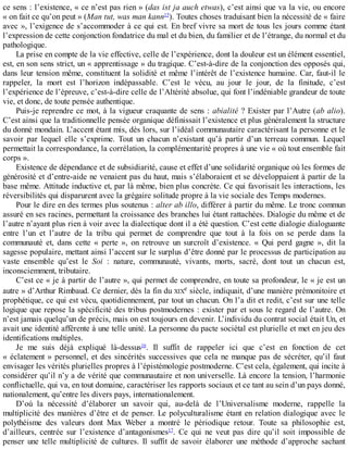 ce	sens	:	l’existence,	«	ce	n’est	pas	rien	»	(das	ist	ja	auch	etwas),	c’est	ainsi	que	va	la	vie,	ou	encore
«	on	fait	ce	qu’on	peut	»	(Man	tut,	was	man	kann15
).	Toutes	choses	traduisant	bien	la	nécessité	de	«	faire
avec	»,	l’exigence	de	s’accommoder	à	ce	qui	est.	En	bref	vivre	sa	mort	de	tous	les	jours	comme	étant
l’expression	de	cette	conjonction	fondatrice	du	mal	et	du	bien,	du	familier	et	de	l’étrange,	du	normal	et	du
pathologique.
La	prise	en	compte	de	la	vie	effective,	celle	de	l’expérience,	dont	la	douleur	est	un	élément	essentiel,
est,	en	son	sens	strict,	un	«	apprentissage	»	du	tragique.	C’est-à-dire	de	la	conjonction	des	opposés	qui,
dans	leur	tension	même,	constituent	la	solidité	et	même	l’intérêt	de	l’existence	humaine.	Car,	faut-il	le
rappeler,	 la	 mort	 est	 l’horizon	 indépassable.	 C’est	 le	 vécu,	 au	 jour	 le	 jour,	 de	 la	 finitude,	 c’est
l’expérience	de	l’épreuve,	c’est-à-dire	celle	de	l’Altérité	absolue,	qui	font	l’indéniable	grandeur	de	toute
vie,	et	donc,	de	toute	pensée	authentique.
Puis-je	reprendre	ce	mot,	à	la	vigueur	craquante	de	sens	:	abialité	?	Exister	par	l’Autre	(ab	alio).
C’est	ainsi	que	la	traditionnelle	pensée	organique	définissait	l’existence	et	plus	généralement	la	structure
du	donné	mondain.	L’accent	étant	mis,	dès	lors,	sur	l’idéal	communautaire	caractérisant	la	personne	et	le
savoir	 par	 lequel	 elle	 s’exprime.	 Tout	 un	 chacun	 n’existant	 qu’à	 partir	 d’un	 terreau	 commun.	 Lequel
permettait	la	correspondance,	la	corrélation,	la	complémentarité	propres	à	une	vie	«	où	tout	ensemble	fait
corps	».
Existence	de	dépendance	et	de	subsidiarité,	cause	et	effet	d’une	solidarité	organique	où	les	formes	de
générosité	et	d’entre-aide	ne	venaient	pas	du	haut,	mais	s’élaboraient	et	se	développaient	à	partir	de	la
base	même.	Attitude	inductive	et,	par	là	même,	bien	plus	concrète.	Ce	qui	favorisait	les	interactions,	les
réversibilités	qui	disparurent	avec	la	grégaire	solitude	propre	à	la	vie	sociale	des	Temps	modernes.
Pour	le	dire	en	des	termes	plus	soutenus	:	alter	ab	illo,	différer	à	partir	du	même.	Le	tronc	commun
assuré	en	ses	racines,	permettant	la	croissance	des	branches	lui	étant	rattachées.	Dialogie	du	même	et	de
l’autre	n’ayant	plus	rien	à	voir	avec	la	dialectique	dont	il	a	été	question.	C’est	cette	dialogie	dialoguante
entre	 l’un	 et	 l’autre	 de	 la	 tribu	 qui	 permet	 de	 comprendre	 que	 tout	 à	 la	 fois	 on	 se	 perde	 dans	 la
communauté	 et,	 dans	 cette	 «	 perte	 »,	 on	 retrouve	 un	 surcroît	 d’existence.	 «	 Qui	 perd	 gagne	 »,	 dit	 la
sagesse	populaire,	mettant	ainsi	l’accent	sur	le	surplus	d’être	donné	par	le	processus	de	participation	au
vaste	 ensemble	 qu’est	 le	 Soi	 :	 nature,	 communauté,	 vivants,	 morts,	 sacré,	 dont	 tout	 un	 chacun	 est,
inconsciemment,	tributaire.
C’est	ce	«	je	à	partir	de	l’autre	»,	qui	permet	de	comprendre,	en	toute	sa	profondeur,	le	«	je	est	un
autre	»	d’Arthur	Rimbaud.	Ce	dernier,	dès	la	fin	du	XIXe	siècle,	indiquait,	d’une	manière	prémonitoire	et
prophétique,	ce	qui	est	vécu,	quotidiennement,	par	tout	un	chacun.	On	l’a	dit	et	redit,	c’est	sur	une	telle
logique	que	repose	la	spécificité	des	tribus	postmodernes	:	exister	par	et	sous	le	regard	de	l’autre.	On
n’est	jamais	quelqu’un	de	précis,	mais	on	est	toujours	en	devenir.	L’individu	du	contrat	social	était	Un,	et
avait	une	identité	afférente	à	une	telle	unité.	La	personne	du	pacte	sociétal	est	plurielle	et	met	en	jeu	des
identifications	multiples.
Je	 me	 suis	 déjà	 expliqué	 là-dessus16
.	 Il	 suffit	 de	 rappeler	 ici	 que	 c’est	 en	 fonction	 de	 cet
«	éclatement	»	personnel,	et	des	sincérités	successives	que	cela	ne	manque	pas	de	sécréter,	qu’il	faut
envisager	les	vérités	plurielles	propres	à	l’épistémologie	postmoderne.	C’est	cela,	également,	qui	incite	à
considérer	qu’il	n’y	a	de	vérité	que	communautaire	et	non	universelle.	Là	encore	la	tension,	l’harmonie
conflictuelle,	qui	va,	en	tout	domaine,	caractériser	les	rapports	sociaux	et	ce	tant	au	sein	d’un	pays	donné,
nationalement,	qu’entre	les	divers	pays,	internationalement.
D’où	 la	 nécessité	 d’élaborer	 un	 savoir	 qui,	 au-delà	 de	 l’Universalisme	 moderne,	 rappelle	 la
multiplicité	des	manières	d’être	et	de	penser.	Le	polyculturalisme	étant	en	relation	dialogique	avec	le
polythéisme	 des	 valeurs	 dont	 Max	 Weber	 a	 montré	 le	 périodique	 retour.	 Toute	 sa	 philosophie	 est,
d’ailleurs,	 centrée	 sur	 l’existence	 d’antagonismes17
.	 Ce	 qui	 ne	 veut	 pas	 dire	 qu’il	 soit	 impossible	 de
penser	 une	 telle	 multiplicité	 de	 cultures.	 Il	 suffit	 de	 savoir	 élaborer	 une	 méthode	 d’approche	 sachant
 