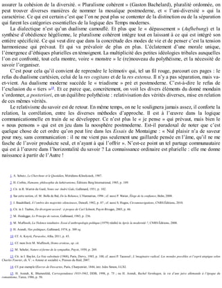 assurer	la	cohésion	de	la	diversité.	«	Pluralisme	cohérent	»	(Gaston	Bachelard),	pluralité	ordonnée,	on
peut	 trouver	 diverses	 manières	 de	 nommer	 la	 mosaïque	 postmoderne,	 et	 «	 l’uni-diversité	 »	 qui	 la
caractérise.	Ce	qui	est	certain	c’est	que	l’on	ne	peut	plus	se	contenter	de	la	distinction	ou	de	la	séparation
qui	furent	les	catégories	essentielles	de	la	logique	des	Temps	modernes.
La	 dialectique	 n’est	 qu’un	 dualisme	 camouflé.	 Et	 plus	 que	 le	 «	 dépassement	 »	 (Aufhebung)	 et	 la
synthèse	d’obédience	hégélienne,	le	pluralisme	cohérent	intègre	tout	en	laissant	à	ce	qui	est	intégré	son
entière	spécificité.	Ce	qui	veut	dire	que	dans	la	concrétude	des	modes	de	vie	et	de	penser	c’est	la	tension
harmonieuse	 qui	 prévaut.	 Et	 qui	 va	 prévaloir	 de	 plus	 en	 plus.	 L’éclatement	 d’une	 morale	 unique,
l’émergence	d’éthiques	plurielles	en	témoignent.	La	multiplicité	des	petites	idéologies	tribales	auxquelles
l’on	est	confronté,	tout	cela	montre,	voire	«	monstre	»	le	(re)nouveau	du	polythéisme,	et	la	nécessité	de
savoir	l’organiser.
C’est	pour	cela	qu’il	convient	de	reprendre	le	leitmotiv	qui,	tel	un	fil	rouge,	parcourt	ces	pages	:	le
refus	du	dualisme	cartésien,	celui	de	la	res	cogitans	et	de	la	res	extensa.	Il	n’y	a	pas	séparation,	mais	va-
et-vient.	 Au	 dualisme	 moderne	 succède	 le	 «	 triadisme	 »	 pré	 et	 postmoderne.	 C’est-à-dire	 le	 refus	 de
l’exclusion	du	«	tiers	»18
.	Et	ce	parce	que,	concrètement,	on	voit	les	divers	éléments	du	donné	mondain
s’ordonner,	a	posteriori,	en	un	équilibre	polythéiste	:	relativisation	des	vérités	diverses,	mise	en	relation
de	ces	mêmes	vérités.
Le	relativisme	du	savoir	est	de	retour.	En	même	temps,	on	ne	le	soulignera	jamais	assez,	il	conforte	la
relation,	 la	 corrélation,	 entre	 les	 diverses	 méthodes	 d’approche.	 Il	 est	 à	 l’œuvre	 dans	 la	 logique
communicationnelle	en	train	de	se	développer.	Ce	n’est	plus	le	«	je	pense	»	qui	prévaut,	mais	bien	le
«	 nous	 pensons	 »	 qui	 est	 en	 jeu	 dans	 la	 noosphère	 postmoderne.	 Est-il	 paradoxal	 de	 noter	 que	 c’est
quelque	chose	de	cet	ordre	qu’on	peut	lire	dans	les	Essais	de	Montaigne	:	«	Nul	plaisir	n’a	de	saveur
pour	moy,	sans	communication	:	il	ne	me	vient	pas	seulement	une	gaillarde	pensée	en	l’âme,	qu’il	ne	me
fasche	de	l’avoir	produicte	seul,	et	n’ayant	à	qui	l’offrir	».	N’est-ce	point	un	tel	partage	communautaire
qui	est	à	l’œuvre	dans	l’horizontalité	du	savoir	?	La	connaissance	ordinaire	est	plurielle	:	elle	me	donne
naissance	à	partir	de	l’Autre	!
1.	A.	Schutz,	Le	Chercheur	et	le	Quotidien,	Méridiens-Klincksieck,	1987.
2.	H.	Corbin,	Hamann,	philosophie	du	luthéranisme,	Éditions	Berg	International,	1985,	p.	109.
3.	Cit.	in	R.	Martin	du	Gard,	Notes	sur	André	Gide,	Gallimard,	1951,	p.	102.
4.	Sur	cette	notion,	cf.	M.	Bolle	de	Bal,	De	la	Reliance,	L’Harmattan,	1996	;	cf.	aussi	P.	Watier,	Éloge	de	la	confiance,	Belin,	2008.
5.	J.	Baudrillard,	À	l’ombre	des	majorités	silencieuses,	Denoël,	1982,	p.	87	;	cf.	aussi	S.	Hugon,	Circumnavigations,	CNRS	Éditions,	2010.
6.	Cit.	in	J.	Taubes,	En	divergent	accord	:	à	propos	de	Carl	Schmitt,	Payot-Rivages,	2003,	p.	66.
7.	M.	Heidegger,	Le	Principe	de	raison,	Gallimard,	1983,	p.	236.
8.	M.	Maffesoli,	La	Violence	totalitaire.	Essai	d’anthropologie	politique	(1979)	réédité	in	Après	la	modernité	?,	CNRS	Éditions,	2008.
9.	H.	Arendt,	Vies	politiques,	Gallimard,	1974,	p.	309	sq.
10.	Cf.	A.	Koyré,	Paracelse,	Allia,	2011,	p.	43.
11.	Cf.	mon	livre	M.	Maffesoli,	Homo	eroticus,	op.	cit.
12.	M.	Scheler,	Nature	et	forme	de	la	sympathie,	Payot,	1950,	p.	269.
13.	Cit.	in	J.	Baylot,	La	Voie	substituée	(1968),	Paris,	Dervy,	1985,	p.	100,	cf.	aussi	P.	Tacussel	;	L’imaginaire	radical.	Les	mondes	possibles	et	l’esprit	utopique	selon
Charles	Fourier,	ch.	V	:	«	Amour	et	socialité	»,	Presses	du	Réel,	2007.
14.	Cf.	par	exemple	Œuvres	de	Descartes,	Paris,	Charpentier,	1844,	intr.	Jules	Simon,	I-LXI.
15.	 H.	 Arendt,	 K.	 Blumenfeld,	 Correspondance	 1933-1963,	 DDB,	 1998,	 p.	 75	 ;	 ou	 H.	 Arendt,	 Rachel	 Varnhagen,	 la	 vie	 d’une	 juive	 allemande	 à	 l’époque	 du
romantisme,	Tierce,	1986,	p.	50.
 