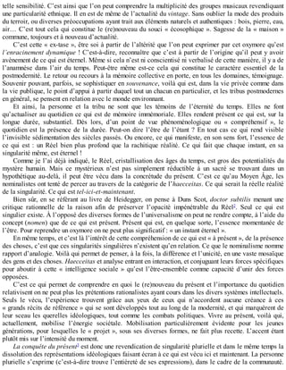 telle	sensibilité.	C’est	ainsi	que	l’on	peut	comprendre	la	multiplicité	des	groupes	musicaux	revendiquant
une	particularité	ethnique.	Il	en	est	de	même	de	l’actualité	du	vintage.	Sans	oublier	la	mode	des	produits
du	terroir,	ou	diverses	préoccupations	ayant	trait	aux	éléments	naturels	et	authentiques	:	bois,	pierre,	eau,
air…	C’est	tout	cela	qui	constitue	le	(re)nouveau	du	souci	«	écosophique	».	Sagesse	de	la	«	maison	»
commune,	toujours	et	à	nouveau	d’actualité.
C’est	cette	«	ex-tase	»,	être	soi	à	partir	de	l’altérité	que	l’on	peut	exprimer	par	cet	oxymore	qu’est
l’enracinement	dynamique	!	C’est-à-dire,	reconnaître	que	c’est	à	partir	de	l’origine	qu’il	peut	y	avoir
avènement	de	ce	qui	est	éternel.	Même	si	cela	n’est	ni	conscientisé	ni	verbalisé	de	cette	manière,	il	y	a	de
l’anamnèse	 dans	 l’air	 du	 temps.	 Peut-être	 même	 est-ce	 cela	 qui	 constitue	 le	 caractère	 essentiel	 de	 la
postmodernité.	Le	retour	ou	recours	à	la	mémoire	collective	en	porte,	en	tous	les	domaines,	témoignage.
Souvenir	pouvant,	parfois,	se	sophistiquer	en	souvenance,	voilà	qui	est,	dans	la	vie	privée	comme	dans
la	vie	publique,	le	point	d’appui	à	partir	duquel	tout	un	chacun	en	particulier,	et	les	tribus	postmodernes
en	général,	se	pensent	en	relation	avec	le	monde	environnant.
Et	 ainsi,	 la	 personne	 et	 la	 tribu	 ne	 sont	 que	 les	 témoins	 de	 l’éternité	 du	 temps.	 Elles	 ne	 font
qu’actualiser	au	quotidien	ce	qui	est	de	mémoire	immémoriale.	Elles	rendent	présent	ce	qui	est,	sur	la
longue	 durée,	 substantiel.	 Dès	 lors,	 d’un	 point	 de	 vue	 phénoménologique	 ou	 «	 compréhensif	 »,	 le
quotidien	est	la	présence	de	la	durée.	Peut-on	dire	l’être	de	l’étant	?	En	tout	cas	ce	qui	rend	visible
l’invisible	sédimentation	des	siècles	passés.	Ou	encore,	ce	qui	manifeste,	en	son	sens	fort,	l’essence	de
ce	qui	est	:	un	Réel	bien	plus	profond	que	la	rachitique	réalité.	Ce	qui	fait	que	chaque	instant,	en	sa
singularité	même,	est	éternel	!
Comme	je	l’ai	déjà	indiqué,	le	Réel,	cristallisation	des	âges	du	temps,	est	gros	des	potentialités	du
mystère	 humain.	 Mais	 ce	 mystérieux	 n’est	 pas	 simplement	 réductible	 à	 un	 sacré	 se	 trouvant	 dans	 un
hypothétique	au-delà,	il	peut	être	vécu	dans	la	concrétude	du	présent.	C’est	ce	qu’au	Moyen	Âge,	les
nominalistes	ont	tenté	de	percer	au	travers	de	la	catégorie	de	l’haecceitas.	Ce	qui	serait	la	réelle	réalité
de	la	singularité.	Ce	qui	est	tel-ici-et-maintenant.
Bien	sûr,	en	se	référant	au	livre	de	Heidegger,	on	pense	à	Duns	Scot,	doctor	 subtilis	 menant	 une
critique	 rationnelle	 de	 la	 raison	 afin	 de	 préserver	 l’opacité	 impénétrable	 du	 Réel2
.	 Seul	 ce	 qui	 est
singulier	existe.	À	l’opposé	des	diverses	formes	de	l’universalisme	on	peut	ne	rendre	compte,	à	l’aide	du
concept	(nomen)	que	de	ce	qui	est	présent.	Présent	qui	est,	en	quelque	sorte,	l’essence	momentanée	de
l’être.	Pour	reprendre	un	oxymore	on	ne	peut	plus	significatif	:	«	un	instant	éternel	».
En	même	temps,	et	c’est	là	l’intérêt	de	cette	compréhension	de	ce	qui	est	«	à	présent	»,	de	la	présence
des	choses,	c’est	que	ces	singularités	singulières	n’existent	qu’en	relation.	Ce	que	le	nominalisme	nomme
rapport	d’analogie.	Voilà	qui	permet	de	penser,	à	la	fois,	la	différence	et	l’unicité,	en	une	vaste	mosaïque
des	gens	et	des	choses.	Haecceitas	et	analyse	entrant	en	interaction,	et	conjuguant	leurs	forces	spécifiques
pour	aboutir	 à	 cette	 «	 intelligence	 sociale	 »	 qu’est	 l’être-ensemble	 comme	 capacité	 d’unir	 des	 forces
opposées.
C’est	ce	qui	permet	de	comprendre	en	quoi	le	(re)nouveau	du	présent	et	l’importance	du	quotidien
relativisent	on	ne	peut	plus	les	prétentions	rationalistes	ayant	cours	dans	les	divers	systèmes	intellectuels.
Seuls	 le	 vécu,	 l’expérience	 trouvent	 grâce	 aux	 yeux	 de	 ceux	 qui	 n’accordent	 aucune	 créance	 à	 ces
«	grands	récits	de	référence	»	qui	se	sont	développés	tout	au	long	de	la	modernité,	et	qui	marquèrent	de
leur	sceau	les	querelles	idéologiques,	tout	comme	les	combats	politiques.	Vivre	au	présent,	voilà	qui,
actuellement,	 mobilise	 l’énergie	 sociétale.	 Mobilisation	 particulièrement	 évidente	 pour	 les	 jeunes
générations,	pour	lesquelles	le	«	projet	»,	sous	ses	diverses	formes,	ne	fait	plus	recette.	L’accent	étant
plutôt	mis	sur	l’intensité	du	moment.
La	conquête	du	présent3
	est	donc	une	revendication	de	singularité	plurielle	et	dans	le	même	temps	la
dissolution	des	représentations	idéologiques	faisant	écran	à	ce	qui	est	vécu	ici	et	maintenant.	La	personne
plurielle	s’exprime	(c’est-à-dire	trouve	l’entièreté	de	ses	expressions),	dans	le	cadre	de	la	communauté.
 
