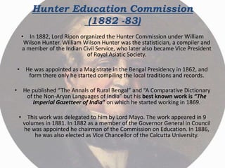 Hunter Education Commission
(1882 -83)
• In 1882, Lord Ripon organized the Hunter Commission under William
Wilson Hunter. William Wilson Hunter was the statistician, a compiler and
a member of the Indian Civil Service, who later also became Vice President
of Royal Asiatic Society.
• He was appointed as a Magistrate in the Bengal Presidency in 1862, and
form there only he started compiling the local traditions and records.
• He published “The Annals of Rural Bengal” and “A Comparative Dictionary
of the Non-Aryan Languages of India” but his best known work is “The
Imperial Gazetteer of India” on which he started working in 1869.
• This work was delegated to him by Lord Mayo. The work appeared in 9
volumes in 1881. In 1882 as a member of the Governor General in Council
he was appointed he chairman of the Commission on Education. In 1886,
he was also elected as Vice Chancellor of the Calcutta University.
 