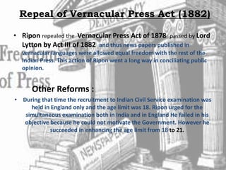 Repeal of Vernacular Press Act (1882)
• Ripon repealed the Vernacular Press Act of 1878 passed by Lord
Lytton by Act III of 1882 and thus news papers published in
vernacular languages were allowed equal freedom with the rest of the
Indian Press. This action of Ripon went a long way in conciliating public
opinion.
Other Reforms :
• During that time the recruitment to Indian Civil Service examination was
held in England only and the age limit was 18. Ripon urged for the
simultaneous examination both in India and in England He failed in his
objective because he could not motivate the Government. However he
succeeded in enhancing the age limit from 18 to 21.
 
