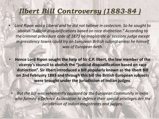 Ilbert Bill Controversy (1883-84 )
• Lord Ripon was a Liberal and he did not believe in castecism. So he sought to
abolish “Judicial disqualifications based on race distinction.” According to
the criminal procedure code of 1873 no magistrate or sessions judge except
in presidency towns could try an European British subject unless he himself
was of European birth.
• Hence Lord Ripon sought the help of Sir C.P. Ilbert, the law member of the
viceroy’s council to abolish the “judicial disqualification based on race
distinction”. Sir Ilbert introduced a bill popularly known as the Ilbert Bill
on 2nd February 1883 and through this bill the British European subjects
were brought under the jurisdiction of Indian judges.
• But the bill was vehemently opposed by the European Community in India
who formed a Defence Association to defence their special privileges.der the
jurisdiction of Indian magistrates and judges.
 
