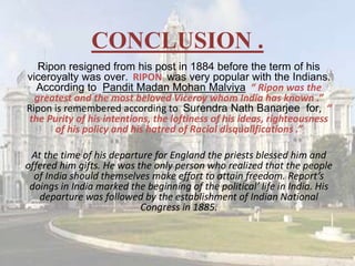 CONCLUSION .
Ripon resigned from his post in 1884 before the term of his
viceroyalty was over. RIPON was very popular with the Indians.
According to Pandit Madan Mohan Malviya “ Ripon was the
greatest and the most beloved Viceroy whom India has known .”
Ripon is remembered according to Surendra Nath Banarjee for, “
the Purity of his intentions, the loftiness of his ideas, righteousness
of his policy and his hatred of Racial disqualifications .”
At the time of his departure for England the priests blessed him and
offered him gifts. He was the only person who realized that the people
of India should themselves make effort to attain freedom. Report’s
doings in India marked the beginning of the political’ life in India. His
departure was followed by the establishment of Indian National
Congress in 1885.
 