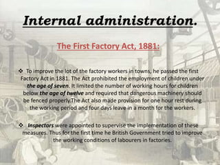 Internal administration.
The First Factory Act, 1881:
 To improve the lot of the factory workers in towns, he passed the first
Factory Act in 1881. The Act prohibited the employment of children under
the age of seven. It limited the number of working hours for children
below the age of twelve and required that dangerous machinery should
be fenced properly.The Act also made provision for one hour rest during
the working period and four days leave in a month for the workers.
 Inspectors were appointed to supervise the implementation of these
measures. Thus for the first time he British Government tried to improve
the working conditions of labourers in factories.
 