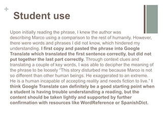 +
Student use
Upon initially reading the phrase, I knew the author was
describing Marco using a comparison to the rest of humanity. However,
there were words and phrases I did not know, which hindered my
understanding. I first copy and pasted the phrase into Google
Translate which translated the first sentence correctly, but did not
put together the last part correctly. Through context clues and
translating a couple of key words, I was able to decipher the meaning of
the phrase to be loosely “This story disturbed me because Marco is not
so different than other human beings. He exaggerated to an extreme.
He is a human incapable of accepting reality and needs fiction to live.” I
think Google Translate can definitely be a good starting point when
a student is having trouble understanding a reading, but the
content should be taken lightly and supported by further
confirmation with resources like WordReference or SpanishDict.
 