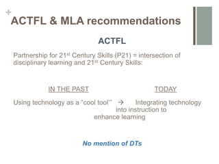 +
ACTFL & MLA recommendations
ACTFL
Partnership for 21st Century Skills (P21) = intersection of
disciplinary learning and 21st Century Skills:
IN THE PAST TODAY
Using technology as a “cool tool’”  Integrating technology
into instruction to
enhance learning
No mention of DTs
 