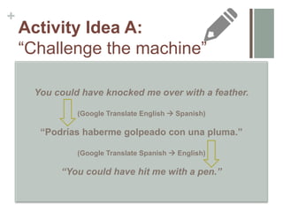 +
Activity Idea A:
“Challenge the machine”
Think of examples of figurative language that
you could have your students translate from
L1L2 and/or L2L1 that would show them
when and how DTs are inadequate tools.
How can you incorporate these into a
contextualized task?
You could have knocked me over with a feather.
(Google Translate English  Spanish)
“Podrías haberme golpeado con una pluma.”
(Google Translate Spanish  English)
“You could have hit me with a pen.”
 