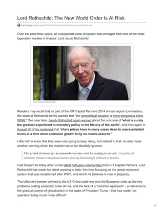 Lord Rothschild: The New World Order Is At Risk
zerohedge.com/news/2018-08-09/lord-rothschild-new-world-order-risk
Over the past three years, an unexpected voice of caution has emerged from one of the most
legendary families in finance: Lord Jacob Rothschild.
Lord Jacob Rothschild
Readers may recall that as part of the RIT Capital Partners 2014 annual report commentary,
the scion of Rothschild family warned that "the geopolitical situation is most dangerous since
WWII." One year later, Jacob Rothschild again warned about the outcome of "what is surely
the greatest experiment in monetary policy in the history of the world", and then again in
August 2017 he cautioned that "share prices have in many cases risen to unprecedented
levels at a time when economic growth is by no means assured."
Little did he know that they were only going to keep rising, but related to that, he also made
another warning which the market has so far blissfully ignored:
The period of monetary accommodation may well be coming to an end. Geopolitical
problems remain widespread and are proving increasingly difficult to resolve.
Fast forward to today when in the latest half-year commentary from RIT Capital Partners, Lord
Rothschild has made his latest warning to date, this time focusing on the global economic
system that was established after WWII, and which he believes is now in jeopardy.
The billionaire banker pointed to the US-China trade war and the Eurozone crisis as the key
problems putting economic order at risk, and the lack of a "common approach" - a reference to
the gradual unwind of globalization in the wake of President Trump - that has made "co-
operation today much more difficult":
1/7
 