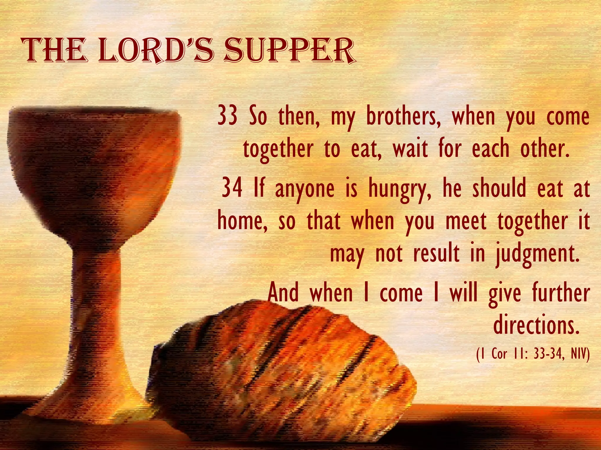 33  So then, my brothers, when you come together to eat, wait for each other.  34 If anyone is hungry, he should eat at home, so that when you meet together it may not result in judgment.  And when I come I will give further directions.  (1 Cor 11: 33-34, NIV) The Lord’s Supper 