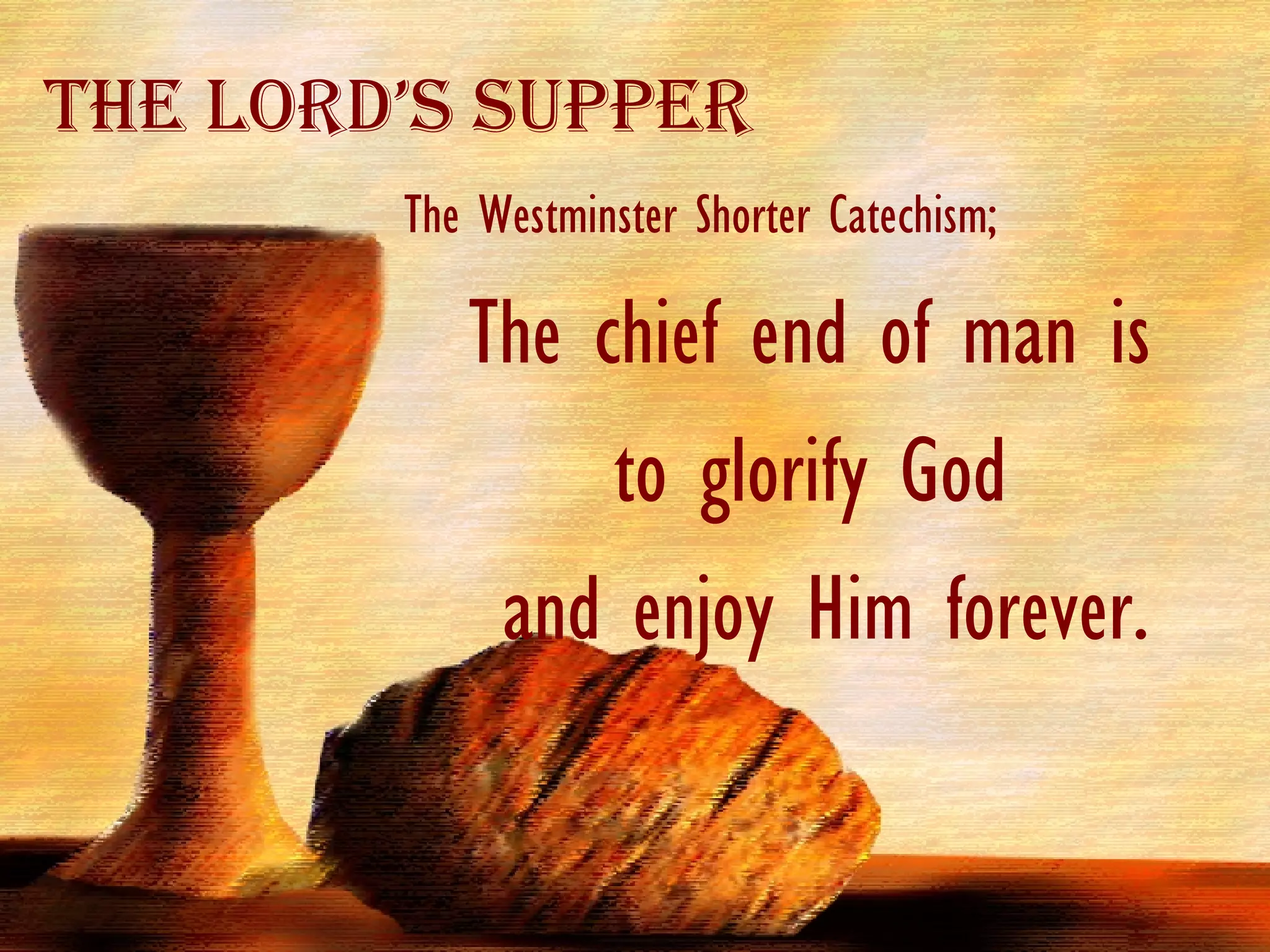 The Westminster Shorter Catechism; The chief end of man is  to glorify God  and enjoy Him forever. The Lord’s Supper 