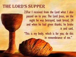 23For I received from the Lord what I also passed on to you: The Lord Jesus, on the night he was betrayed, took bread, 24 and when he had given thanks, he broke it and said, “ This is my body, which is for you; do this in remembrance of me.”  The Lord’s Supper 