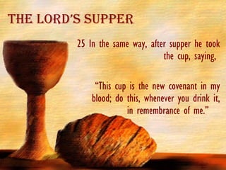 The Lord’s Supper 25 In the same way, after supper he took the cup, saying,  “ This cup is the new covenant in my blood; do this, whenever you drink it, in remembrance of me.”  