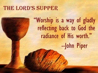 The Lord’s Supper “ Worship is a way of gladly reflecting back to God the radiance of His worth.” --John Piper  