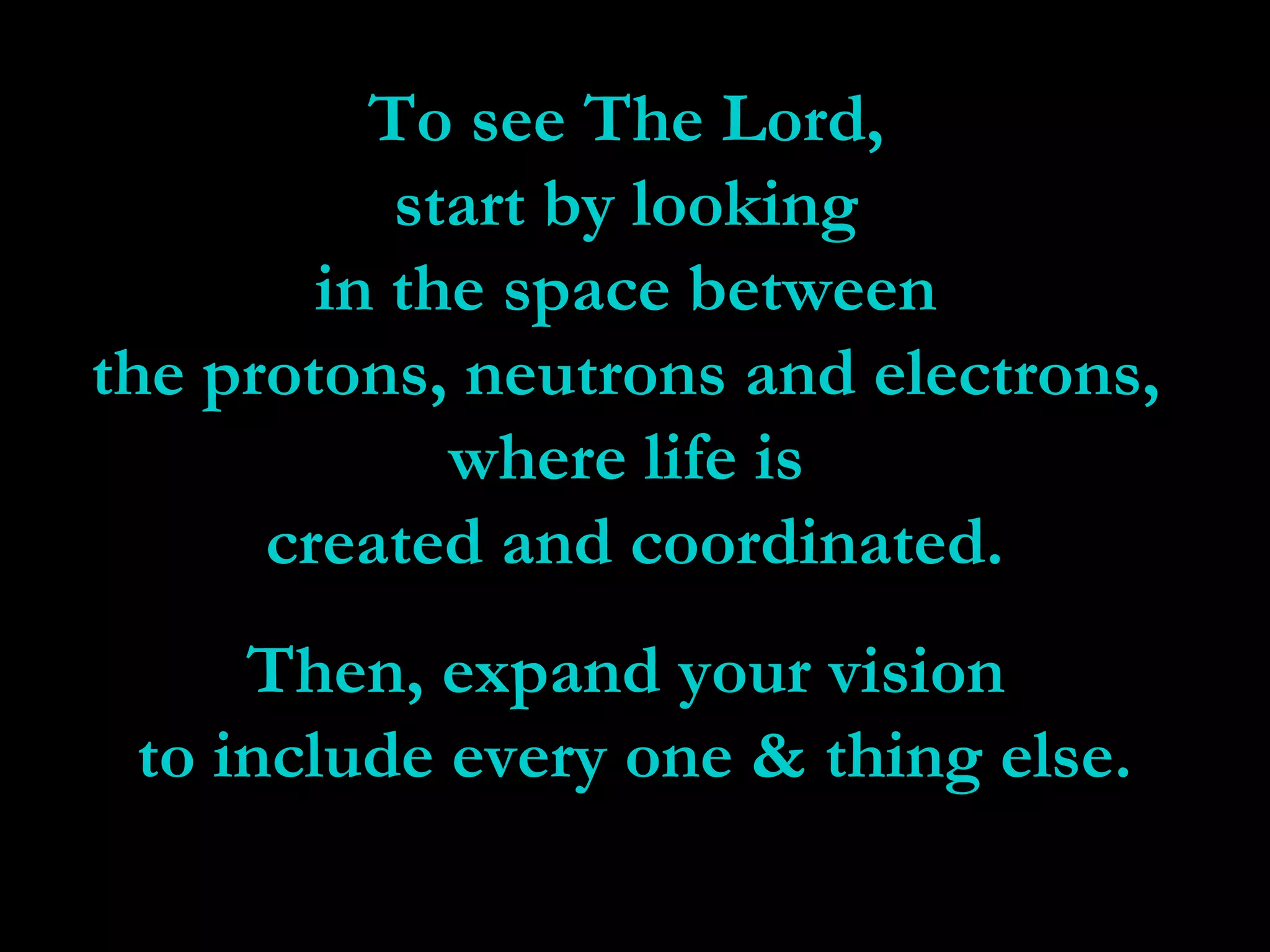To see The Lord,To see The Lord,
start by lookingstart by looking
in the space betweenin the space between
the protons, neutrons and electrons,the protons, neutrons and electrons,
where life iswhere life is
created and coordinated.created and coordinated.
Then, expand your visionThen, expand your vision
to include every one & thing else.to include every one & thing else.
 