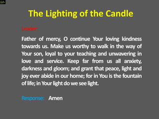 Leader:
Father of mercy, O continue Your loving kindness
towards us. Make us worthy to walk in the way of
Your son, loyal to your teaching and unwavering in
love and service. Keep far from us all anxiety,
darkness and gloom; and grant that peace, light and
joy ever abide in our home; for in You is the fountain
oflife;inYourlightdoweseelight.
Response: Amen
The Lighting of the Candle
 