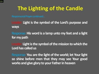 ResponsorialPrayercontinued…
Leader: Light is the symbol of the Lord’s purpose and
ways
Response: His word is a lamp unto my feet and a light
formypath
Leader:Lightisthesymbolofthemissiontowhichthe
Lordhascalledus
Response: You are the light of the world; let Your light
so shine before men that they may see Your good
worksandgiveglorytoyourFatherinheaven
The Lighting of the Candle
 