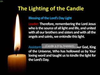 The Lighting of the Candle
BlessingoftheLord’sDayLight
Leader: Therefore, rememberingthe Lord Jesus
whoisthesourceofalllightandlife,andunited
withallourbrothersandsistersandwithallthe
angelsandsaints,weenkindlethislight.
Assistant:BlessedareYou,OLordourGod,King
of the Universe, Who has hollowed us by Your
lovingwordandtaughtustokindlethelightfor
theLord’sDay.
(Candle is lit by Assistant)
 
