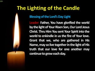 BlessingoftheLord’sDayLight
Leader: Father, You have glorified the world
bythelightofYourRisenSon,OurLordJesus
Christ.ThruHimYousentYourSpiritintothe
world to enkindle in us the fire of Your love.
Grant that we, who are gathered in His
Name,maysolivetogetherinthelightofHis
truth that our love for one another may
continuetogroweachday.
The Lighting of the Candle
 