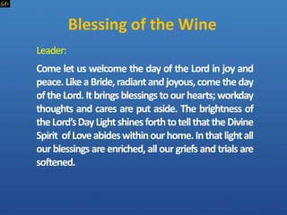 Blessing of the Wine
Leader:
Come let us welcome the day of the Lord in joy and
peace.LikeaBride,radiantandjoyous,cometheday
of theLord.It bringsblessings toour hearts;workday
thoughts and cares are put aside. The brightness of
theLord’sDayLightshinesforthtotellthattheDivine
Spirit ofLoveabideswithinourhome.Inthatlightall
our blessings are enriched, all our griefs and trials are
softened.
 