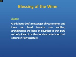 Blessing of the Wine
Leader:
Atthishour,God’smessengerofPeacecomesand
turns our heart towards one another,
strengthening the bond of devotion to that pure
andloftyidealofbrotherhoodandsisterhoodthat
isfoundinHolyScripture.
 