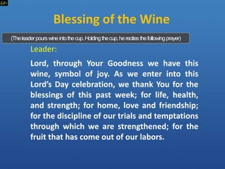Leader:
Lord, through Your Goodness we have this
wine, symbol of joy. As we enter into this
Lord’s Day celebration, we thank You for the
blessings of this past week; for life, health,
and strength; for home, love and friendship;
for the discipline of our trials and temptations
through which we are strengthened; for the
fruit that has come out of our labors.
Blessing of the Wine
(Theleaderpourswineintothecup.Holdingthecup,herecitesthefollowingprayer)
 