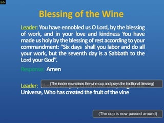 Blessing of the Wine
Leader:Youhave ennobledusO Lord,bytheblessing
of work, and in your love and kindness You have
madeusholybytheblessingofrestaccordingtoyour
commandment: “Six days shall you labor and do all
your work, but the seventh day is a Sabbath to the
LordyourGod”.
Response: Amen
Leader: Blessed are you, O Lord our God, King of the
Universe,Whohascreatedthefruitofthevine
(Theleadernowraisesthewinecupandpraysthetraditionalblessing)
(The cup is now passed around)
 