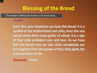 Blessing of the Bread
Leader:
Lord, thru your Goodness we have this bread. It is a
symbolof our brotherhoodand unity,sincethis one
bread comes from many grains of wheat. It is a sign
of Your daily provident care and love. As we have
this one bread may we also share completely our
livestogetherthruthepowerofYourHolySpirit,the
LordandGiverofLife.
Response: Amen
(The leader holding the bread in his hand says…
 