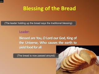 Leader:
Blessed are You, O Lord our God, King of
the Universe, Who causes the earth to
yieldfoodforall
(The leader holding up the bread says the traditional blessing)
Blessing of the Bread
(The bread is now passed around)
 