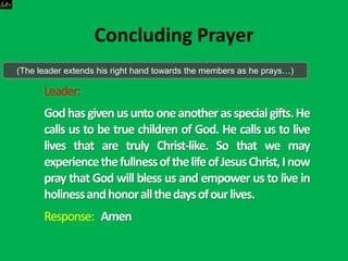 Leader:
Godhasgivenusuntooneanotherasspecialgifts.He
calls us to be true children of God. He calls us to live
lives that are truly Christ-like. So that we may
experiencethefullnessofthelifeofJesusChrist,Inow
pray that God will bless us and empower us to live in
holinessandhonorallthedaysofourlives.
Response: Amen
Concluding Prayer
(The leader extends his right hand towards the members as he prays…)
 
