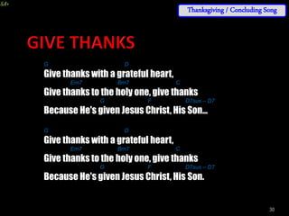 30
G D
Give thanks with a grateful heart,
Em7 Bm7 C
Give thanks to the holy one, give thanks
G F D7sus – D7
Because He's given Jesus Christ, His Son...
G D
Give thanks with a grateful heart,
Em7 Bm7 C
Give thanks to the holy one, give thanks
G F D7sus – D7
Because He's given Jesus Christ, His Son.
Thanksgiving / Concluding Song
 
