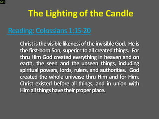 The Lighting of the Candle
ChrististhevisiblelikenessoftheinvisibleGod. Heis
the first-born Son, superior to all created things. For
thru Him God created everything in heaven and on
earth, the seen and the unseen things, including
spiritual powers, lords, rulers, and authorities. God
created the whole universe thru Him and for Him.
Christ existed before all things, and in union with
Himallthingshavetheirproperplace.
 