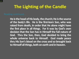 HeistheheadofHisbody,thechurch;Heisthesource
of the body’s life. He is the first-born Son, who was
raised from death, in order that He alone might have
the first place in all things. For it was by God’s own
decision that the Son has in Himself the full nature of
God. Thru the Son, then, God decided to bring the
whole universe back to Himself. God made peace
thru His Son’s blood on the cross and so brought back
toHimselfallthings,bothonearthandinheaven.
The Lighting of the Candle
 