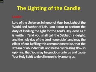Leader:
LordoftheUniverse,inhonorofYourSon,Lightofthe
World and Author of Life, I am about to perform the
duty of kindling the light for the Lord’s Day, even as it
is written: “and you shall call the Sabbath a delight,
andtheholydayoftheLordhonorable”,andmaythe
effect of our fulfilling this commandment be, that the
stream of abundant life and heavenly blessing flow in
upon us; that You may be gracious unto us and cause
YourHolySpirittodwellmorerichlyamongus.
The Lighting of the Candle
 