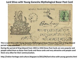 Lord Shiva with Young Ganesha Mythological Bazar Post Card




This is Lord Shiva with Young Ganesha Mythological Bazar Picture Post Card of King Edward
period in my collection.
During the period of King Edward from 1903 to 1910 these Post Cards are very popular and
people called them as Bazar Post Cards and these cards and very attractive and people used
them very often for their communication.

http://indian-heritage-and-culture.blogspot.in/2012/04/lord-shiva-with-young-ganesha.html
 