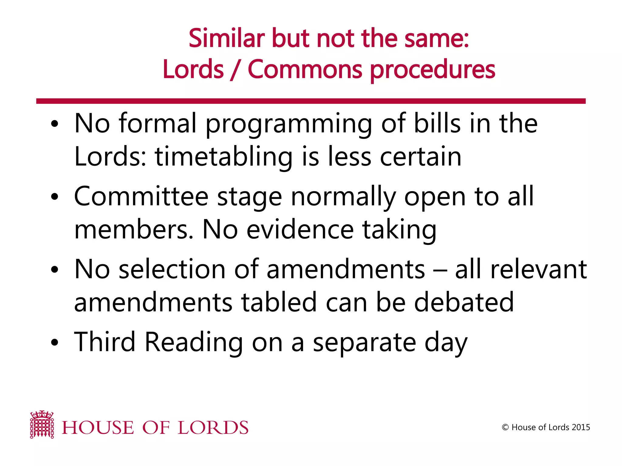 © House of Lords 2015
Similar but not the same:
Lords / Commons procedures
• No formal programming of bills in the
Lords: timetabling is less certain
• Committee stage normally open to all
members. No evidence taking
• No selection of amendments – all relevant
amendments tabled can be debated
• Third Reading on a separate day