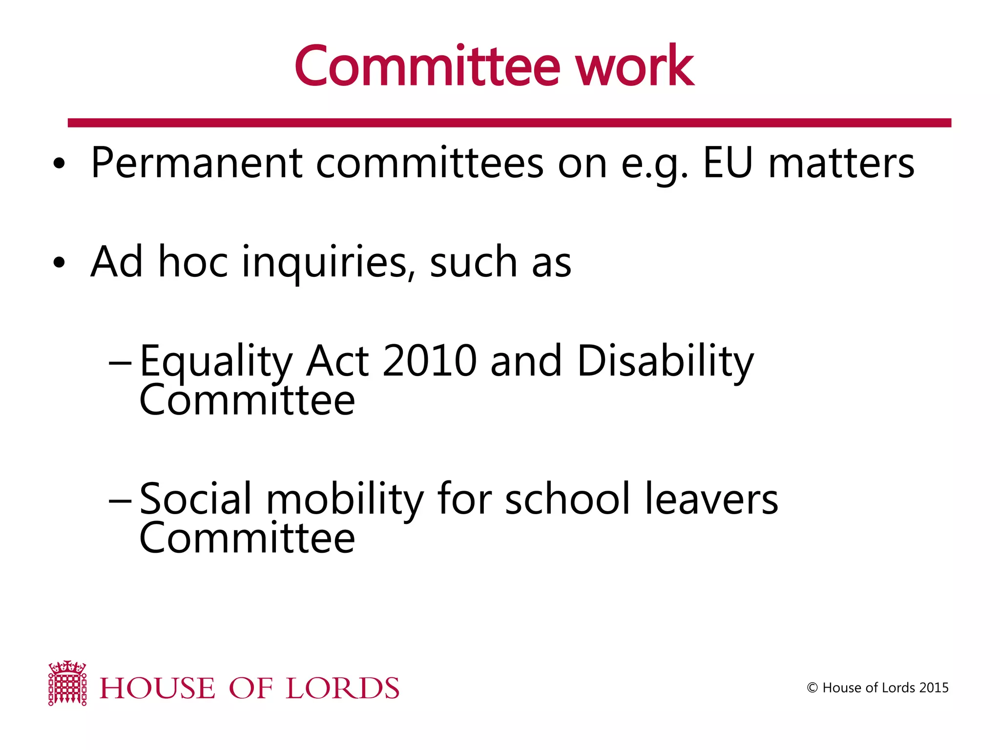 © House of Lords 2015
Committee work
• Permanent committees on e.g. EU matters
• Ad hoc inquiries, such as
– Equality Act 2010 and Disability
Committee
– Social mobility for school leavers
Committee