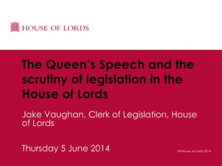 © House of Lords 2014Thursday 5 June 2014
The Queen’s Speech and the
scrutiny of legislation in the
House of Lords
Jake Vaughan, Clerk of Legislation, House
of Lords
 