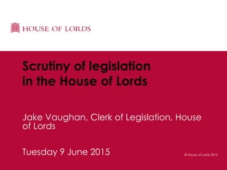 © House of Lords 2015Tuesday 9 June 2015
Scrutiny of legislation
in the House of Lords
Jake Vaughan, Clerk of Legislation, House
of Lords
 